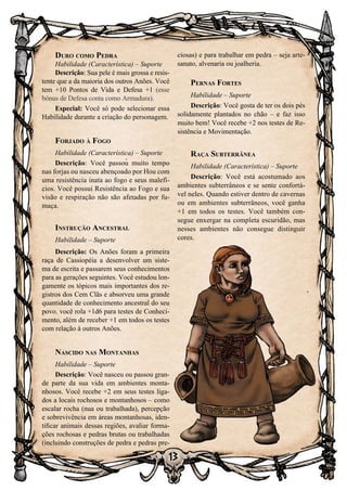 13
Duro como Pedra
Habilidade (Característica) – Suporte
Descrição: Sua pele é mais grossa e resis-
tente que a da maioria dos outros Anões. Você
tem +10 Pontos de Vida e Defesa +1 (esse
bônus de Defesa conta como Armadura).
Especial: Você só pode selecionar essa
Habilidade durante a criação do personagem.
Forjado à Fogo
Habilidade (Característica) – Suporte
Descrição: Você passou muito tempo
nas forjas ou nasceu abençoado por Hou com
uma resistência inata ao fogo e seus malefí-
cios. Você possui Resistência ao Fogo e sua
visão e respiração não são afetadas por fu-
maça.
Instrução Ancestral
Habilidade – Suporte
Descrição: Os Anões foram a primeira
raça de Cassiopéia a desenvolver um siste-
ma de escrita e passarem seus conhecimentos
para as gerações seguintes. Você estudou lon-
gamente os tópicos mais importantes dos re-
gistros dos Cem Clãs e absorveu uma grande
quantidade de conhecimento ancestral do seu
povo. você rola +1d6 para testes de Conheci-
mento, além de receber +1 em todos os testes
com relação à outros Anões.
Nascido nas Montanhas
Habilidade – Suporte
Descrição: Você nasceu ou passou gran-
de parte da sua vida em ambientes monta-
nhosos. Você recebe +2 em seus testes liga-
dos a locais rochosos e montanhosos – como
escalar rocha (nua ou trabalhada), percepção
e sobrevivência em áreas montanhosas, iden-
tificar animais dessas regiões, avaliar forma-
ções rochosas e pedras brutas ou trabalhadas
(incluindo construções de pedra e pedras pre-
ciosas) e para trabalhar em pedra – seja arte-
sanato, alvenaria ou joalheria.
Pernas Fortes
Habilidade – Suporte
Descrição: Você gosta de ter os dois pés
solidamente plantados no chão – e faz isso
muito bem! Você recebe +2 nos testes de Re-
sistência e Movimentação.
Raça Subterrânea
Habilidade (Característica) – Suporte
Descrição: Você está acostumado aos
ambientes subterrâneos e se sente confortá-
vel neles. Quando estiver dentro de cavernas
ou em ambientes subterrâneos, você ganha
+1 em todos os testes. Você também con-
segue enxergar na completa escuridão, mas
nesses ambientes não consegue distinguir
cores.
 