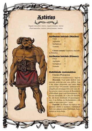 14
14
Astérios
Singular masculino: Astério; singular feminino: Astéria;
Plural masculino: Astérios; plural feminino: Astérias
Atributos Iniciais (Macho):
Força	 5
Agilidade	 2
Inteligência	2
Vontade	3
Classes comuns: Guerreiro, Sacerdo-
te, Paladino.
Atributos Iniciais (Fêmea):
Força	 3
Agilidade	 2
Inteligência	3
Vontade	2
Habilidade Automática:
Chifres Poderosos
Habilidade (Característica) – Suporte
Descrição: Você pode desferir uma
marrada poderosa com seus chifres. Este
é um ataque desarmado que causa dano
igual à Força +4/Contusão. Qualquer alvo
atingido por um ataque feito com seus chi-
fres precisa vencer um teste de Resistência
(Dificuldade igual à sua Determinação +4)
ou será derrubado. Se o alvo for derruba-
do, ele ficará Atordoado (O personagem-
tem -1 na Defesa, no Deslocamento e em
todos os seus testes) por 1 turno.
Especial: As fêmeas da espécie não
possuem chifres e recebem a Habilidade
Faro (ver adiante) como Habilidade Auto-
mática ao invés desta.
 