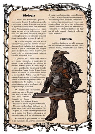 15
de outras raças humanoides – como Humanos
e Elfos – e as semelhanças entre as duas raças,
incluindo os padrões de chifres semelhantes e
as características dos dedos dos Faunos pare-
cem corroborar essa teoria, mas nenhum cru-
zamento inter-racial jamais foi documentado,
e a maioria dos estudiosos é enfático em dizer
que tal união produzir rebentos é biologica-
mente impossível.
Cultura
Astérios dividem-se em clãs organiza-
dos, dependendo basicamente das suas carac-
terísticas físicas, notadamente seus chifres,
Biologia
Astérios são humanoides grandes e
musculosos, dotados de cabeçorras pesadas
e poderosas, ornadas de cornos nos machos
da espécie e focinhos curtos com mandíbulas
fortes. Possuem quatro dedos nos pés e mãos,
apesar de, nos pés, os dedos serem vestigi-
nais, cada dois dedos unidos sob uma grossa
composição queratinosa formando uma espé-
cie de casco fendido na ponta de cada pé.
Os Astérios em geral tem uma pele de
tom acobreado, que varia do claro ao escuro
dependendo do indivíduo e da atividade que
pratica. A pele é coberta por uma pelagem
grossa e esparsa, mas cerrada na cabeça, om-
bros e peito, em tons marrons que variam do
castanho até quase o negro.
A gestação das Astérias dura cerca de
nove meses, e os machos já nascem com pe-
quenos cornos rombudos que atingem seu
tamanho máximo quando o Astério atinge os
16 anos – quando então passam a ser conside-
rados adultos. Apesar de não desenvolverem
cornos, as fêmeas são consideradas adultas
na mesma idade. Podem viver até 80 anos,
mas geralmente apenas os conselheiros e as
fêmeas da espécie atingem essa idade. A
grande maioria dos machos, por suas ca-
racterísticas agressivas geralmente não
chegam a atingir os 50 anos.
Os machos são visivelmente
maiores do que as fêmeas,
mais pesados e com mús-
culos mais definidos.
Enquanto as fêmeas
não passam de 1,6 metros de altura
e 80 quilos, os machos em geral medem entre 2
e 2,3 metros e podem chegar facilmente aos 160
quilos, apesar de em média pesarem entre 120 e
140 quilos. As Astérias também apresentam um
par de mamas bem desenvolvidos, que se tor-
nam maiores depois de sua primeira gestação.
Há rumores de que os faunos são resulta-
do do cruzamento de Astérios com membros
 