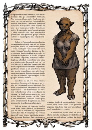 16
16
que possuem diversos formatos, cada um no-
meando o clã à que seus membros pertencem.
Não existem diferenciações fisiológicas dis-
tintas entre um ou outro clã exceto pelo for-
mato de seus chifres, e apesar de geralmente
as divisões de esquadrões serem baseadas em
clãs – e de piadas envolvendo o formato dos
chifres de outros clãs serem bastante comuns
– o que, entre eles, não chega à caracterizar
preconceito, principalmente porque entre os
Astérios só o que importa são a força e os fei-
tos pessoais.
De fato, os Astérios não possuem funções
ou posições hereditárias, e cargos são sempre
alcançados através de merecimento pessoal
– como chantagem e assassinato são “artes
muito refinadas” aos olhos da raça, que des-
prezam esse tipo de atividade, a ascensão ge-
ralmente se dá por meio de desafio, que pode
ser combate singular no exército ou demons-
tração de habilidade (como forjar uma arma,
arar uma área, derrubar uma árvore, etc.) em
outros setores da sociedade. Nos meios acadê-
micos, as posições costumam ser temporárias,
geralmente anuais, e um conselho se reúne
para apontar os candidatos mais aptos (geral-
mente aqueles que demonstram mais aptidão
em uma ou outra área específica) para os car-
gos pelo próximo mandato.
Os Astérios são um povo pouco criativo,
que desenvolveu uma série de regras que re-
gem sua cultura desde tempos ancestrais. Ne-
nhum Astério reflete seriamente sobre essas
regras sociais – eles normalmente não refle-
tem profundamente sobre coisa alguma, na
verdade – e simplesmente seguem-nas como
se isso fosse parte imutável da vida. Graças
à esse pensamento, a maioria vê esse povo
como extremamente disciplinado ou, mais
comumente, absurdamente cabeça-dura.
Astérios gostam de prazeres simples,
como beber, comer, competir em demonstra-
ções de força e habilidade ou simplesmente
dormir. Essa falta de imaginação fez com que
desenvolvessem poucas tecnologias avança-
das. Apesar de dominar a forja e entenderem
processos simples de mecânica e física – como
uso de rodas, calor e vento – eles preferem
empregar força física para resolver qualquer
tarefa, quando isso for possível.
A maioria dos jovens, antes da idade
adulta, trabalha em alguma atividade braçal
simples, dependendo da região e da situa-
 