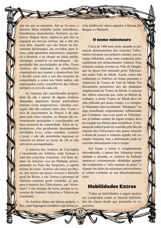 17
ção em que se encontra. Até os 16 anos, a
maioria deles trabalha como estivadores,
fazendeiros, marceneiros, ferreiros, ou mi-
neiros. Depois disso, espera-se que eles se
engajem no serviço militar, até o fim dos
seus dias. Aqueles que são fracos ou fisi-
camente deformados são enviados para li-
ceus, onde aprendem matemática, engenha-
ria e história, e ao chegar na idade adulta,
estratégia, comércio ou marinhagem – de-
pendendo das necessidades da tribo. Esses
Astérios são chamados de conselheiros,
responsáveis por manter e desenvolver leis
e decidir como será o uso dos recursos da
comunidade, e como seu título indica, são
empregados como conselheiros dos líderes
militares e civis de cada clã.
As Asterias são consideradas proprie-
dade do clã, e apesar de alguns Astérios
abastados manterem haréns particulares
(muitas vezes temporários), vínculos con-
jugais não são comuns entre eles. Como a
taxa de nascimentos de fêmeas é de uma
para cada cinco machos, as fêmeas são ex-
tremamente protegidas e consideradas um
bem essencial da comunidade. Além de re-
produtoras, elas geralmente desempenham
atividades leves, como cozinhar, costurar
e lavar, e não são permitidas ingressar no
exército ou deixar as terras do clã se não
estiverem acompanhadas.
A maioria dos Astérios de Cassiopéia
é encontrado em Arkânia, onde formam o
topo dos exércitos Arkanitas. Um bom nú-
mero de Astérios vive em Parband, princi-
palmente no Poço das Serpentes, a capital
militar do reino. Astérios são raros em Bry-
ne, por serem um pouco aversos à filosofia
geral do Reino, e em Tebryn a presença de
Astérios costuma gerar confusão, já que,
para a maioria dos Tebrynianos, um “mino-
tauro” é um inimigo do reino, porque as in-
cursões de Astérios Arkanitas a Tebryn são
constantes.
Os Astérios falam um idioma próprio, o
Rev, uma linguagem complexa cuja forma es-
crita lembra em vários aspectos o Idioma dos
Burgos e o Runisch.
O nome minotauro
Cerca de 1400 anos atrás, quando os pri-
meiros destacamentos dos exércitos Tebry-
nianos travaram seu primeiro contato com as
tropas Arkanitas, estas eram compostas prin-
cipalmente por destacamentos Astérios. Esse
primeiro contato ocorreu no Vale do Dragão,
que na época fora nomeado pelos Tebrynia-
nos como Vale de Mirah. Assim, como não
conheciam os Astérios, as tropas passaram a
chama-los de Touros do Vale de Mirah. Em
documentos posteriores eles são chamados
simplesmente de Touros de Mirah. A maioria
dos sábios concorda que, entre as fileiras de
soldados, o nome Touros de Mirah deve ter
sido utilizado por pouco tempo, e a corrupte-
la Minotauro (provavelmente “Miratauro” ou
algo semelhante originalmente, influenciado
por Centauros, raça com quem os Tebryinia-
nos já tinham contato há algum tempo) deve
ter surgido nas fileiras para simplificar. A mu-
dança de radical pode ter ocorrido pelo fato da
maioria dos Tebrynianos não querer associar
a deusa da justiça á criaturas agindo sob co-
mando Arkanita, mas a deformação pode ter
ocorrido naturalmente com o tempo.
Em Gaian o termo é completamente
desconhecido, e apesar dos Arkanitas terem
adotado a alcunha, os Astérios de Parband
sentem-se extremamente ofendidos quando
são comparados a “reles animais de pasto”, e
chamar um deles de minotauro provavelmen-
te criaria confusão ou um desentendimento
sério.
Habilidades Extras
Todas as habilidades a seguir podem
ser compradas como se fossem habilida-
des de classe desde que preencha os re-
quisitos.
 