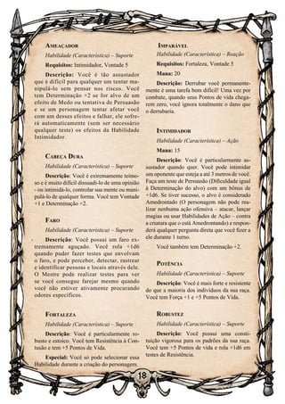 18
18
Ameaçador
Habilidade (Característica) – Suporte
Requisitos: Intimidador, Vontade 5
Descrição: Você é tão assustador
que é difícil para qualquer um tentar ma-
nipulá-lo sem pensar nos riscos. Você
tem Determinação +2 se for alvo de um
efeito de Medo ou tentativa de Persuasão
e se um personagem tentar afetar você
com um desses efeitos e falhar, ele sofre-
rá automaticamente (sem ser necessário
qualquer teste) os efeitos da Habilidade
Intimidador.
Cabeça Dura
Habilidade (Característica) – Suporte
Descrição: Você é extremamente teimo-
so e é muito difícil dissuadi-lo de uma opinião
- ou intimidá-lo, controlar sua mente ou mani-
pulá-lo de qualquer forma. Você tem Vontade
+1 e Determinação +2.
Faro
Habilidade (Característica) – Suporte
Descrição: Você possui um faro ex-
tremamente aguçado. Você rola +1d6
quando puder fazer testes que envolvam
o faro, e pode perceber, detectar, rastrear
e identificar pessoas e locais através dele.
O Mestre pode realizar testes para ver
se você consegue farejar mesmo quando
você não estiver ativamente procurando
odores específicos.
Fortaleza
Habilidade (Característica) – Suporte
Descrição: Você é particularmente ro-
busto e estoico. Você tem Resistência à Con-
tusão e tem +5 Pontos de Vida.
Especial: Você só pode selecionar essa
Habilidade durante a criação do personagem.
Imparável
Habilidade (Característica) – Reação
Requisitos: Fortaleza, Vontade 5
Mana: 20
Descrição: Derrubar você permanente-
mente é uma tarefa bem difícil! Uma vez por
combate, quando seus Pontos de vida chega-
rem zero, você ignora totalmente o dano que
o derrubaria.
Intimidador
Habilidade (Característica) – Ação
Mana: 15
Descrição: Você é particularmente as-
sustador quando quer. Você pode intimidar
um oponente que esteja a até 3 metros de você.
Faça um teste de Persuasão (Dificuldade igual
à Determinação do alvo) com um bônus de
+1d6. Se tiver sucesso, o alvo é considerado
Amedrontado (O personagem não pode rea-
lizar nenhuma ação ofensiva – atacar, lançar
magias ou usar Habilidades de Ação – contra
a criatura que o está Amedrontando) e respon-
derá qualquer pergunta direta que você fizer a
ele durante 1 turno.
Você também tem Determinação +2.
Potência
Habilidade (Característica) – Suporte
Descrição: Você é mais forte e resistente
do que a maioria dos indivíduos da sua raça.
Você tem Força +1 e +5 Pontos de Vida.
Robustez
Habilidade (Característica) – Suporte
Descrição: Você possui uma consti-
tuição vigorosa para os padrões da sua raça.
Você tem +5 Pontos de vida e rola +1d6 em
testes de Resistência.
 