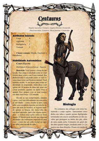 19
Biologia
Os centauros são esfinges com torso hu-
manoide e corpo equino. Apresentam cinco
dedos nas mãos e quatro pernas digitígradas
terminadas em cascos semelhantes ao dos ca-
valos que protegem os dedos dos pés, além
de uma cauda curta. Centauros em geral são
tão altos quanto longos, medindo entre 2 e 2,4
metros nas duas direções. Pesam em média de
Centauros
Singular masculino: Centauro; singular feminino: Centáuride;
Plural masculino: Centauros; Plural feminino: Centáurides
Atributos Iniciais:
Força	 4
Agilidade	 2
Inteligência	2
Vontade	3
Classes comuns: Druida, Guerreiro e
Patrulheiro.
Habilidade Automática:
Corpo Equino
Habilidade (Característica) – Suporte
Descrição: Você possui o dorso de um
cavalo. Sua carga é calculada como se você
tivesse duas vezes a sua Força normal. Seu
deslocamento é calculado como se você ti-
vesse duas vezes sua Destreza normal. Você
também recebe +6 em testes para evitar ser
derrubado ou empurrado. Além disso você
ignora até 10 pontos de dano por pisar em
coisas pontudas, quentes ou muito frias, e
quando fizer ataques com os seus cascos,
seu dano será Força +2/Contusão.
Devido ao seu comprimento, estatura
e peso, você tem dificuldades em uma série
de atividades – como escalar (e para você
subir uma escadaria íngreme ou estreita re-
quer um teste de escalar), se segurar usan-
do apenas os braços, dar meia-volta em
um túnel apertado, para citar alguns exem-
plos – e realiza estas ações como se fosse
Inapto. O Mestre pode decidir que algumas
atividades são totalmente impossíveis para
você – como dar um salto mortal ou mes-
mo subir uma escada de mão.
 