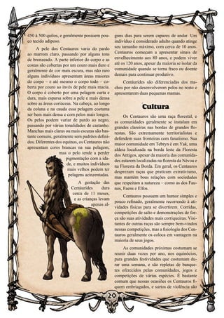 20
20
450 à 500 quilos, e geralmente possuem pou-
co tecido adiposo.
A pele dos Centauros varia do pardo
ao marrom claro, passando por alguns tons
de bronzeado. A parte inferior do corpo e as
costas são cobertas por um couro mais duro e
geralmente de cor mais escura, mas não raro
alguns indivíduos apresentam áreas maiores
do corpo – e até mesmo o corpo todo – co-
berta por couro ao invés de pele mais macia.
O corpo é coberto por uma pelagem curta e
dura, mais esparsa sobre a pele e mais densa
sobre as áreas coriáceas. Na cabeça, ao longo
da coluna e na cauda essa pelagem costuma
ser bem mais densa e com pelos mais longos.
Os pelos podem variar de pardo ao negro,
passando por várias tonalidades de castanho.
Manchas mais claras ou mais escuras são bas-
tante comuns, geralmente sem padrões defini-
dos. Diferentes dos equinos, os Centauros não
apresentam cores brancas na sua pelagem,
mas o pelo tende a perder
pigmentação com a ida-
de, e muitos indivíduos
mais velhos podem ter
pelagens acinzentadas.
A gestação das
Centáurides dura
cerca de 11 meses,
e as crianças levam
apenas al-
guns dias para serem capazes de andar. Um
indivíduo é considerado adulto quando atinge
seu tamanho máximo, com cerca de 10 anos.
Centauros começam a apresentar sinais de
envelhecimento aos 80 anos, e podem viver
até os 120 anos, apesar da maioria se isolar da
comunidade quando se torna fraco ou doente
demais para continuar produtivo.
Centáurides são diferenciadas dos ma-
chos por não desenvolverem pelos no rosto e
apresentarem duas pequenas mamas.
Cultura
Os Centauros são uma raça florestal, e
as comunidades geralmente se instalam em
grandes clareiras nas bordas de grandes flo-
restas. São extremamente territorialistas e
defendem suas fronteiras com fanatismo. Sua
maior comunidade em Tebryn é em Yak, uma
aldeia localizada na borda leste da Floresta
dos Antigos, apesar da maioria das comunida-
des estarem localizadas na floresta da Névoa e
na Floresta da Borda. Em geral, os Centauros
desprezam raças que praticam extrativismo,
mas mantêm boas relações com sociedades
que respeitam a natureza – como as dos Fau-
nos, Faens e Elfos.
Centauros possuem um humor simples e
pouco refinado, geralmente recorrendo à ati-
vidades físicas para se divertirem. Corridas,
competições de salto e demonstrações de for-
ça são suas atividades mais corriqueiras. Visi-
tantes de outras raças são sempre bem-vindos
nessas competições, mas a fisiologia dos Cen-
tauros geralmente os coloca em vantagem na
maioria de seus jogos.
As comunidades próximas costumam se
reunir duas vezes por ano, nos equinócios,
para grandes festividades que costumam du-
rar uma semana, e são repletas de banque-
tes oferecidos pelas comunidades, jogos e
competições de várias espécies. É bastante
comum que nessas ocasiões os Centauros fi-
quem embriagados, e surtos de violência são
 