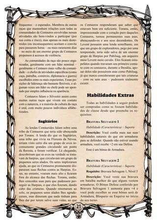 21
frequentes – e esperados. Membros de outras
raças que mantenham relações com todas as
comunidades de Centauros envolvidas nessas
atividades são bem-vindos a participar (por
sua conta e risco), mas apenas os mais deste-
midos (ou inconsequentes) aceitam o convite
para passarem horas – ou mais raramente dias
– no meio de um enorme grupo de Centauros
propensos à acessos de violência.
As comunidades da raça são pouco orga-
nizadas, geralmente com um líder nominal –
geralmente o Centauro mais velho da comuni-
dade – e chefes de atividades específicas (como
caça, patrulha, comércio, diplomacia e guerra)
escolhidos entre os mais experientes. Essas po-
sições de liderança são bastante flexíveis, e al-
gumas vezes um líder ou chefe pode ser apon-
tado por simples influência ou aparência.
Centauros falam o Silvestre assim como
muitas outras raças que vivem em contato
com a natureza, e a maioria da cultura da raça
é oral, com muito poucos indivíduos alfabe-
tizados.
Sagitários
As lendas Centáurides falam sobre uma
tribo de Centauros que teria sido abençoada
por Toranu. A lenda diz que os Sagitários,
uma tribo que vivia na Floresta da Névoa,
teriam visto certo dia um grupo de aves in-
comumente grandes circulando um ponto
da floresta, e foram verificar. Lá chegando,
descobriram que as aves na verdade se trata-
vam de harpias, que circulavam um grupo de
pequenos seres alados. Os seres imploraram
ajuda, ao que os Centauros prontamente dis-
pararam suas flechas contra as Harpias. Es-
tas, no entanto, voaram mais alto e ficaram
fora do alcance das flechas. Toranu, então,
lhes concedeu asas para que pudessem per-
seguir as Harpias, o que eles fizeram, dando
cabo das criaturas. Quando retornaram ao
solo, os pequenos seres alados lhes agrade-
ceram, mas disseram que nada tinham para
lhes dar por terem salvo suas vidas, ao que
os Centauros responderam que saber que
estavam bem era suficiente. Toranu, então,
impressionado com o coração puro daqueles
Centauros, tornou permanentes suas asas,
abençoando-os e aos seus decendentes. Os
Levent possuem uma lenda semelhante, em
que um grupo de exploradores, pego por uma
tempestade, teria sido salva de um enorme
grupo de Harpias por Pabilsag, um arqueiro
meio Levent meio cavalo. Eles ficaram estu-
pefatos quando travaram seu primeiro conta-
to com os centauros, durante a Denália, ape-
sar deles não possuírem asas como Pabilsag,
já que nunca consideraram que tais criaturas
– com ou sem asas – pudessem realmente
existir.
Habilidades Extras
Todas as habilidades a seguir podem
ser compradas como se fossem habilida-
des de classe desde que preencha os re-
quisitos:
Bravura Selvagem 1
Habilidade (Característica) – Suporte
Descrição: Você confia mais nas suas
habilidades naturais do que em armaduras
para se defender. Quando não estiver usando
armadura, você recebe +2 em sua Defesa.
Esse é um bônus de Armadura.
Bravura Selvagem 2
Habilidade (Característica) – Suporte
Requisito: Bravura Selvagem 1, Nível 5
Descrição: Você veste sua bravura
em batalha melhor do que alguns vestem
armaduras. O Bônus Defesa conferido por
Bravura Selvagem 1 aumenta para +4 e
você pode escolher se esse bônus será de
Armadura, Bloqueio ou Esquiva no início
do seu turno.
 