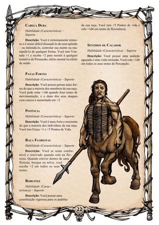 22
22
Cabeça Dura
Habilidade (Característica) –
Suporte
Descrição: Você é extremamente teimo-
so e é muito difícil dissuadi-lo de uma opinião
– ou intimidá-lo, controlar sua mente ou ma-
nipulá-lo de qualquer forma. Você tem Von-
tade +1 e recebe +2 para resistir à qualquer
tentativa de Persuasão, efeito mental ou efeito
de medo.
Patas Fortes
Habilidade (Característica) – Suporte
Descrição: Você possui pernas mais for-
tes do que a maioria dos membros da sua raça.
Você pode rolar +1d6 quando fizer testes de
movimentação, e o dano dos seus ataques
com cascos é aumentado em +2.
Potência
Habilidade (Característica) – Suporte
Descrição: Você é mais forte e resistente
do que a maioria dos indivíduos da sua raça.
Você tem Força +1 e +5 Pontos de Vida.
Raça Florestal
Habilidade (Característica) – Suporte
Descrição: Você se sente confor-
tável e renovado quando está na flo-
resta. Quando estiver dentro de uma
floresta, bosque ou selva, você
recebe +2 em todos os seus
testes.
Robustez
Habilidade (Carac-
terística) – Suporte
Descrição: Você possui uma
constituição vigorosa para os padrões
da sua raça. Você tem +5 Pontos de vida e
rola +1d6 em testes de Resistência.
Sentidos de Caçador
Habilidade (Característica) – Suporte
Descrição: Você possui uma audição
aguçada e uma visão treinada. Você rola +1d6
em todos os seus testes de Percepção.
 