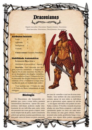23
Biologia
Os Draconianos são humanoides cor-
pulentos que, como o nome indica, possuem
características dracônicas. Apesar das carac-
terísticas individuais poderem mudar dras-
ticamente de um indivíduo para outro, todos
eles possuem um couro grosso e áspero, total-
mente desprovido de pelos, muito comumente
coberto por grossas escamas queratinosas cujo
tom pode variar do branco ao preto, passando
por tons de vermelho e azul em diversas tona-
lidades. Asas também são uma característica
comum, apesar de nem todos os indivíduos
que as apresentem sejam capazes de usá-las
– e em alguns indivíduos elas podem ser atro-
fiadas e inúteis. O focinho é munido de presas
afiadas em uma fileira compacta e cada dedo
(geralmente quatro ou cinco em cada mem-
bro) termina em uma garra robusta. Muitos
possuem uma cauda, geralmente longa e mus-
culosa, mas alguns deles podem apresentar
Draconianos
Singular masculino: Draconiano; Singular feminino: Draconiana;
Plural masculino: Draconianos; Plural feminino: Draconianas
Atributos Iniciais:
Força	 4
Agilidade	 3
Inteligência	2
Vontade	3
Classes comuns: Guerreiro, Patrulheiro.
Habilidade Automática:
Linhagem Dracônica
Habilidade (Característica) – Suporte
Descrição: Você descende dos dra-
gões, e possui a resistência – e fraqueza – a
fogo ou frio de seus ancestrais. Escolha en-
tre ser descendente dos dragões vermelhos
e ter Resistência a Fogo e Vulnerável a Frio
ou descender dos dragões brancos e ter Re-
sistência a Frio e Vulnerável a Fogo (essa
escolha não pode ser mudada mais tarde).
Você também tem +5 Pontos de vida
e +5 Pontos de Mana, independente de sua
linhagem.
 