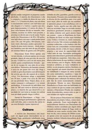 24
24
apenas caudas vestiginais ou pequenas caudas
atrofiadas. A maioria dos draconianos é alta
e compacta, e a média de altura da raça varia
entre 1,7 e 1,8 metros de altura, mas sua altura
é extremamente variável, com indivíduos que
não chegam à 1,2 metros e aqueles que atin-
gem impressionantes 2,5 metros de altura. O
peso varia bastante devido ao tamanho, mus-
culatura, escamas ou chifres mais pesados, a
presença ou não de asas e/ou de cauda. O peso
médio dos Draconianos é de 90 à 100 quilos,
mas indivíduos com asas e cauda podem pesar
entre 130 a até 160 quilos. Obviamente, esta-
turas muito aberrantes podem apresentar va-
riações de peso muito maiores – desde peque-
nos batedores com não mais do que 40 quilos
até enormes líderes de guerra com 250 quilos.
Draconianas ficam férteis apenas uma
vez por década, e colocam apenas um ovo por
gestação, depois de uma gravidez de cerca de
um ano. O bebê leva cerca de três meses para
eclodir, quase completamente formado – ape-
sar de ser incapaz de voar antes de se torna-
rem adultos. Natimortos são bastante comuns,
a cerca de um quarto dos ovos não chega a
eclodir ou gera draconianos com deformações
tão severas que não são capazes de se desen-
volver. Um draconiano atinge a maturidade
aos 20 anos, e pode viver cerca de 200 anos
em sua plenitude física. Depois disso, as es-
camas começam a enfraquecer e se tornam
quebradiças. A locomoção de indivíduos com
mais de 200 anos torna-se dolorosa pouco a
pouco, e a maioria dos que desenvolve a ca-
pacidade de voar torna-se incapaz de realizar
essa atividade quando chega à velhice.
Apesar de Draconianos – e Naga – con-
seguirem distinguir perfeitamente o gênero de
cada indivíduo, para a maioria das outras ra-
ças essa distinção é quase impossível.
Cultura
A maioria dos draconianos está encai-
xado em algum posto intermediário na so-
ciedade Naga, geralmente trabalhando como
soldados de elite, guardiões, guarda-costas ou
dracomantes. Possuem uma mentalidade mui-
to diversa da dos mamíferos para viver entre
essas raças, além do medo que seu semblan-
te apresenta graças à sua semelhança com os
dragões. Assim, aqueles que não estão inse-
ridos na sociedade Naga ou servindo mestres
dracônicos geralmente procura a companhia
de outras criaturas com quem possua traços
em comum – como os Reptilianos do Gran-
de Pântano do Oeste ou entre raças marinhas
como Tritões e Grotons ou, muito raramente,
entre os Levent. Não existem sociedades dra-
conianas conhecidas, e eles tendem a não fun-
cionar bem em comunidades exclusivamente
draconiana, devido à falta de traços culturais
próprios e um senso de superioridade indi-
vidual inato da raça. Sociedades prolongadas
apenas entre draconianos geralmente terminam
em divergências sangrentas. Além disso, a ten-
dência isolacionista da raça também é comum,
como acontece com os dragões. Muitos deles
tornam-se solitários, as vezes verdadeiros er-
mitões, ou em pequenos núcleos familiares, às
vezes seguindo um mestre dracônico ou mes-
mo trabalhando à margem de outras socieda-
des como rastreadores, caçadores e vigias de
locais ermos – apesar da raça não possuir uma
inclinação para a adoração da natureza, talvez
pelo fato de serem essencialmente criaturas
não-naturais. Mesmo os raros Draconianos
Patrulheiros se focam mais nas habilidades de
caça e rastreio do que no contato com espíritos
naturais, e Draconianos Druidas são completa-
mente desconhecidos, mesmo entre os que vi-
vem isolados em regiões selvagens.
Há uns poucos Draconianos em Arkânia,
descendentes do próprio Arkan, o único meio-
dragão conhecido. Esses meio-dragões são
essencialmente identicos aos Draconianos de
Ofídien,e muitos acreditam que alguns deles
possuam realmente sangue de Naga, tendo se
infiltrado no reino muitos séculos atrás. Mas
hoje em dia, com a ameaça de Ofídien ecoan-
do apenas como um sussurro de um passado
distante, nenhum Arkanita desconfiaria da le-
 