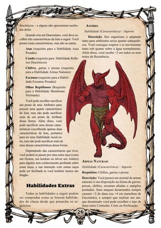 26
26
dracônicos – e alguns não apresentam nenhu-
ma delas.
Quando cria um Draconiano, você deve es-
colher três características da lista a seguir. Você
possui essas características, mas não as outras.
Asas (requisito para a Habilidade Asas
Pesadas)
Cauda (requisito para Habilidade Refle-
xos Dracônicos)
Chifres, garras e presas (requisito
para a Habilidade Armas Naturais)
Escamas (requisito para a Habili-
dade Escamas Pesadas)
Olhos Reptilianos (Requisito
para a Habilidade Membrana
Nictitante)
Você pode escolher sacrificar
um ponto de seus Atributos para
possuir uma quarta característica
da lista, mas não pode sacrificar
mais de um ponto de Atributo
dessa forma. Além disso, você
pode sacrificar uma dessas carac-
terísticas (escolhendo apenas duas
características da lista, portanto)
para ter uma Habilidade racial ex-
tra, mas não pode sacrificar mais de
uma dessas características dessa forma.
Dependendo das características que tiver,
você poderá se passar por uma outra raça (como
um Groton, um kookan ou talvez um Astério)
para alguém sem conhecimento profundo sobre
essas raças, e sua interação com outras raças
pode ser facilitada se você lembrar menos um
dragão.
Habilidades Extras
Todas as habilidades a seguir podem
ser compradas como se fossem habilida-
des de classe desde que preencha os re-
quisitos.
Anfíbio
Habilidade (Característica) – Suporte
Descrição: Seu organismo é adaptado
tanto para ambientes secos quanto subaquáti-
cos. Você consegue respirar e se movimentar
tanto sob quanto sobre a água normalmente.
Além disso, você recebe +2 em todos os seus
testes de Resistência.
Armas Naturais
Habilidade (Característica) – Suporte
Requisitos: Chifres, garras e presas
Descrição: Você possui um arsenal de armas
naturais à sua disposição na forma de garras,
presas, chifres, escamas afiadas e espigões
pontudos. Seus ataques desarmados sempre
causam +2 de dano (ou +4 em manobras de
Encontrão), e sempre que realizar um ata-
que desarmado você pode escolher o tipo de
dano entre Contusão, Corte ou Perfuração.
 