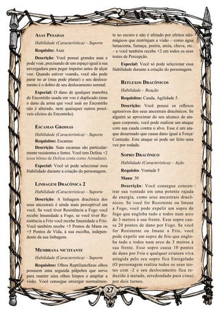 27
Asas Pesadas
Habilidade (Característica) – Suporte
Requisito: Asas
Descrição: Você possui grandes asas e
pode voar, precisando de um espaço igual à sua
envergadura para pegar impulso antes de alçar
voo. Quando estiver voando, você não pode
parar no ar (mas pode planar) e seu desloca-
mento é o dobro de seu deslocamento normal.
Especial: O dano de qualquer manobra
de Encontrão usada em voo é duplicado (mas
o dano da arma que você usar no Encontrão
não é alterado, nem quaisquer outros possí-
veis efeitos do Encontrão).
Escamas Grossas
Habilidade (Característica) – Suporte
Requisitos: Escamas
Descrição: Suas escamas são particular-
mente resistentes e fortes. Você tem Defesa +2
(esse bônus de Defesa conta como Armadura).
Especial: Você só pode selecionar essa
Habilidade durante a criação do personagem.
Linhagem Dracônica 2
Habilidade (Característica) – Suporte
Descrição: A linhagem dracônica dos
seus ancestrais é ainda mais perceptível em
você. Se você tiver Resistência a Fogo você
recebe Imunidade a Fogo, se você tiver Re-
sistência a Frio você recebe Imunidade a Frio.
Você também recebe +5 Pontos de Mana ou
+5 Pontos de Vida, à sua escolha, indepen-
dente da sua linhagem.
Membrana nictitante
Habilidade (Característica) – Suporte
Requisitos: Olhos ReptilianoSeus olhos
possuem uma segunda pálpebra que serve
para manter seus olhos limpos e ampliar a
visão. Você consegue enxergar normalmen-
te no escuro e não é afetado por efeitos não-
mágicos que restrinjam a visão – como água
lamacenta, fumaça, poeira, areia, chuva, etc.
– e você também recebe +2 em todos os seus
testes de Percepção.
Especial: Você só pode selecionar essa
Habilidade durante a criação do personagem.
Reflexos Dracônicos
Habilidade – Reação
Requisitos: Cauda, Agilidade 5
Descrição: Você possui os reflexos
agressivos dos seus ancestrais dracônicos. Se
alguém se aproximar do seu alcance de ata-
ques corporais, você pode realizar um ataque
com sua cauda contra o alvo. Esse é um ata-
que desarmado que causa dano igual à Força/
Contusão. Este ataque só pode ser feito uma
vez por rodada.
Sopro Dracônico
Habilidade (Característica) – Ação
Requisito: Vontade 5
Mana: 30
Descrição: Você consegue concen-
trar sua vontade em uma potente rajada
de energia, como seus ancestrais dracô-
nicos. Se você for Resistente ou Imune
a Fogo, você pode expelir um sopro de
fogo que engloba tudo e todos num arco
de 3 metros à sua frente. Esse sopro cau-
sa 20 pontos de dano por Fogo. Se você
for Resistente ou Imune a Frio, você
pode expelir um sopro de frio que englo-
ba tudo e todos num arco de 3 metros à
sua frente. Esse sopro causa 10 pontos
de dano por Frio e qualquer criatura viva
atingida pelo seu sopro fica Enregelado
(O personagem realiza todos os seus tes-
tes com -2 e seu deslocamento fica re-
duzido à metade, arredondado para cima)
por dois turnos.
 
