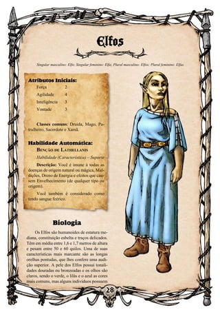 28
28
Biologia
Os Elfos são humanoides de estatura me-
diana, constituição esbelta e traços delicados.
Têm em média entre 1,6 e 1,7 metros de altura
e pesam entre 50 e 60 quilos. Uma de suas
características mais marcante são as longas
orelhas pontudas, que lhes confere uma audi-
ção superior. A pele dos Elfos possui tonali-
dades douradas ou bronzeadas e os olhos são
claros, sendo o verde, o lilás e o azul as cores
mais comuns, mas alguns indivíduos possuem
Elfos
Singular masculino: Elfo; Singular feminino: Elfa; Plural masculino: Elfos; Plural feminino: Elfas
Atributos Iniciais:
Força	 2
Agilidade	 4
Inteligência	3
Vontade	3
Classes comuns: Druida, Mago, Pa-
trulheiro, Sacerdote e Xamã.
Habilidade Automática:
Benção de Lathellanis
Habilidade (Característica) – Suporte
Descrição: Você é imune à todas as
doenças de origem natural ou mágica, Mal-
dições, Dreno de Energia e efeitos que cau-
sem Envelhecimento (de qualquer tipo ou
origem).
Você também é considerado como
tendo sangue feérico.
 