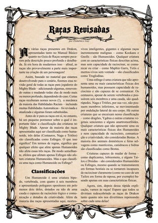 3
A
s várias raças presentes em Drakon,
apresentadas tanto no Manual Básico
quanto no Guia de Raças sempre peca-
ram pela descrição pouco profunda e detalha-
da. Já era hora de mudarmos isso – afinal, as
raças são provavelmente a parte mais impor-
tante na criação de um personagem!
Assim, baseado no material que estamos
desenvolvendo para o cenário, fizemos essa re-
visão geral de todas as raças para jogadores do
Mighty Blade – adicionando algumas, removen-
do outras e mudando todas elas de modo mais
ou menos profundo, dependendo do caso. Certas
raças receberam nomes novos (!), a mecânica
da maioria das Habilidades Raciais – incluindo
muitas Habilidades Automáticas – foi revisada e
atualizada e algumas foram substituídas.
Antes de ir para as raças em si, no entanto,
há um pequeno pormenor sobre o qual é im-
portante falar: a classificação das criaturas no
Mighty Blade. Apesar da maioria das raças
apresentadas aqui ser classificada como huma-
noide, três delas (Centauros, Naga e Tritões)
são classificadas como Esfinges. O que isso
significa? Em termos de regras, significa que
qualquer efeito que afete apenas Humanoides
não afeta essas três raças. De modo semelhan-
te, efeitos que afetam apenas Esfinges não afe-
tam criaturas Humanoides. Mas o que classifi-
ca uma raça como Humanoide ou Esfinge?
Classificações
Um Humanoide é uma criatura bípe-
de, vertebrada, com quatro à seis membros
e apresentando polegares opositores em pelo
menos dois deles, dotados ou não de uma
cauda e capazes de raciocínio lógico e comu-
nicação e dotados de criatividade. Além da
maioria das raças apresentadas aqui, mortos-
vivos inteligentes, gigantes e algumas raças
inerentemente malignas – como Kookans e
Gnolls – são Humanoides. Qualquer criatura
com as características físicas descritas acima,
mas sem capacidade de raciocinar, se comu-
nicar ou criar – como Maphin Garrs, Yetis e
mortos-vivos sem vontade – são classificados
como Trogloditas.
Uma esfinge é uma criatura que não apre-
senta uma ou mais características físicas dos
humanoides, mas possuem capacidade de ra-
ciocínio e são capazes de se comunicar. Os
centauros, apesar de serem vertebrados e pos-
suírem seis membros e uma cauda, são quad-
rúpedes. Naga e Tritões, por sua vez, não pos-
suem membros inferiores, se movimentando
por ondulação lateral de seu corpo. Há outras
criaturas que se encaixam nessa classificação
– como dragões, Ygdrus e outras criaturas ve-
getais sencientes e alguns anartromorfóides.
Qualquer criatura que não apresente uma ou
mais características físicas dos Humanoides
e nem capacidade de raciocínio, comunica-
ção e criatividade, são consideradas Bestas. A
maioria dos animais domésticos e feras sel-
vagens como mantícoras, canidracos e hidras
são classificadas como Bestas.
Criaturas capazes de mudar de forma –
como duplicantes, lobisomens, e alguns Tai-
lox e Druidas – são considerados Humanóides
ou Esfinges, mesmo quando se transmutarem
em formas bestiais ou se tornarem incapazes
de raciocinar claramente (como no caso de um
Tailox em forma de raposa, por exemplo) ba-
seado apenas em suas características físicas.
Agora, sim, depois dessa rápida expli-
cação, vamos às raças! Espero que todos se
divirtam redescobrindo as raças de Drakon
tanto quanto nós nos divertimos repensando
sobre cada uma delas!
Raças Revisadas
por Domênico Gay
A
 