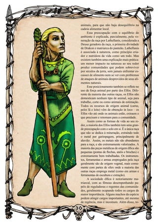 30
30
animais, para que não haja desequilíbrio na
cadeia alimentar local.
Essa preocupação com o equilíbrio do
ambiente é explicada, parcialmente, pela ve-
neração da raça por Lathellanis, considerada a
Deusa geradora da raça, a primeira divindade
de Drakon e matriarca do panteão. Lathellanis
é associada à natureza, como princípio cria-
dor e nutridora da vida como um todo. Mas
existem também uma explicação mais prática:
um menor impacto na natureza ao seu redor
produz comunidades que podem sobreviver
por séculos da terra, sem jamais enfrentar es-
cassez de alimento nem se ver com problemas
de ataques de animais desprovidos de seus ali-
mentos naturais.
Esse posicionamento também se reflete no
uso de força animal por parte dos Elfos. Dife-
rente da maioria das outras raças, os Elfos não
domesticam nenhum tipo de animal, seja para
trabalho, corte ou como animais de estimação.
Todos os recursos de origem animal (carne,
peles lã e leite) vêm de obtenção in loco – os
Elfos vão até onde os animais estão, extraem o
que precisam e retornam para a comunidade.
Assim como as formas de vida ao seu re-
dor, a maioria dos Elfos também tem uma gran-
de preocupação com o solo em si. É a única raça
que não se dedica à mineração, extraindo todo
o metal por garimpagem, principalmente de
aluvião. Assim, os metais não são abundantes
para a raça, e são extremamente valorizados. A
maioria das peças metálicas de origem élfica são
pequenas (pontas de flechas, anéis e broches) e
extremamente bem trabalhadas. Os instrumen-
tos, ferramentas e armas empregados pela raça
geralmente são de origem vegetal, mais comu-
mente com partes de sílex onde a maioria das
outras raças emprega metal (como em armas e
ferramentas de escultura e extração).
A sociedade élfica é notoriamente ma-
triarcal, com as fêmeas desempenhando pa-
péis de reguladoras e regentes das comunida-
des, geralmente ocupando todos os cargos de
maior importância. Alguns machos da espécie
podem atingir cargos importantes, até mesmo
de regência, mas é incomum. Além disso, to-
 