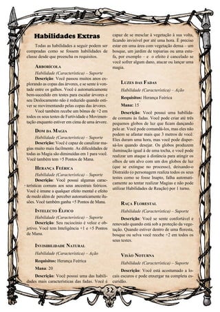 32
32
Habilidades Extras
Todas as habilidades a seguir podem ser
compradas como se fossem habilidades de
classe desde que preencha os requisitos.
Arborícola
Habilidade (Característica) – Suporte
Descrição: Você passou muitos anos ex-
plorando as copas das árvores, e se sente à von-
tade entre os galhos. Você é automaticamente
bem-sucedido em testes para escalar árvores e
seu Deslocamento não é reduzido quando esti-
ver se movimentando pelas copas das árvores.
Você também recebe um bônus de +2 em
todos os seus testes de Furtividade e Movimen-
tação enquanto estiver em cima de uma árvore.
Dom da Magia
Habilidade (Característica) – Suporte
Descrição: Você é capaz de canalizar ma-
gias muito mais facilmente. As dificuldades de
todas as Magia são diminuídas em 1 para você.
Você também tem +5 Pontos de Mana.
Herança Feérica
Habilidade (Característica) – Suporte
Descrição: Você possui algumas carac-
terísticas comuns aos seus ancestrais feéricos.
Você é imune a qualquer efeito mental e efeito
de medo além de perceber automaticamente ilu-
sões. Você também ganha +5 Pontos de Mana.
Intelecto Élfico
Habilidade (Característica) – Suporte
Descrição: Seu raciocínio é veloz e ob-
jetivo. Você tem Inteligência +1 e +5 Pontos
de Mana.
Invisibilidade Natural
Habilidade (Característica) – Ação
Requisitos: Herança Feérica
Mana: 20
Descrição: Você possui uma das habili-
dades mais características das fadas. Você é
capaz de se mesclar à vegetação à sua volta,
ficando invisível por até uma hora. É preciso
estar em uma área com vegetação densa – um
bosque, um jardim de topiarias ou uma estu-
fa, por exemplo – e o efeito é cancelado se
você sofrer algum dano, atacar ou lançar uma
magia.
Luzes das Fadas
Habilidade (Característica) – Ação
Requisitos: Herança Feérica
Mana: 15
Descrição: Você possui uma habilida-
de comuns às fadas. Você pode criar até três
pequenos globos de luz que ficam dançando
pelo ar. Você pode comandá-los, mas eles não
podem se afastar mais que 3 metros de você.
Eles duram uma hora, mas você pode disper-
sá-los quando desejar. Os globos produzem
iluminação igual à de uma tocha, e você pode
realizar um ataque à distância para atingir os
olhos de um alvo com um dos globos de luz
(que se extingue no processo), deixando-o
Distraído (o personagem realiza todos os seus
testes como se fosse Inapto, falha automati-
camente ao tentar realizar Magias e não pode
utilizar Habilidades de Reação) por 1 turno.
Raça Florestal
Habilidade (Característica) – Suporte
Descrição: Você se sente confortável e
renovado quando está sob a proteção da vege-
tação. Quando estiver dentro de uma floresta,
bosque ou selva você recebe +2 em todos os
seus testes.
Visão Noturna
Habilidade (Característica) – Suporte
Descrição: Você está acostumado a lo-
cais escuros e pode enxergar na completa es-
curidão.
 