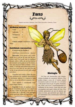 33
Biologia
Os Faen são humanoides com caracte-
rísticas herdadas de ancestrais feéricos. Eles
podem chegar a cerca de 1,5 metros, apesar
da maioria medir em torno de 1,3 e 1,4 metro
e não pesam mais do que 35 quilos. Possuem,
nas costas, asas leves e semitransparentes se-
melhantes às dos insetos. Estas asas tem uma
envergadura total igual à altura do Faen. Eles
também apresentam um par de antenas que
nasce na testa, que permitem que alguns de-
les mantenham uma comunicação rudimentar
com insetos.
Faens
Singular masculino e feminino: Faen; Plural masculino e feminino: Faens
Atributos Iniciais:
Força	 2
Agilidade	 4
Inteligência	3
Vontade	2
Classes comuns: Patrulheiro, Ladino,
Mago.
Habilidade Automática:
Constituição Feérica
Habilidade (característica) – Suporte
Descrição: Você possui uma consti-
tuição leve e um par de asas que lhe per-
mitem voar. Você pode voar em qualquer
direção (com o dobro da sua movimenta-
ção normal) e pode parar no ar. No entanto,
suas asas precisam bater continua e veloz-
mente, e você não pode planar nem perma-
necer no ar por mais do que uma hora an-
tes de ter que descansá-las por pelo menos
meia hora.
Enquanto está voando, o bater das suas
asas produzem um zumbido característico
e facilmente audível, e é impossível para
você se mover em silêncio enquanto voa.
Você também é considerado como
tendo sangue feérico.
Especial: O dano de qualquer mano-
bra de Encontrão usada em voo é duplica-
do (mas o dano da arma que você usar no
Encontrão não é alterado, nem quaisquer
outros possíveis efeitos de Encontrão).
 