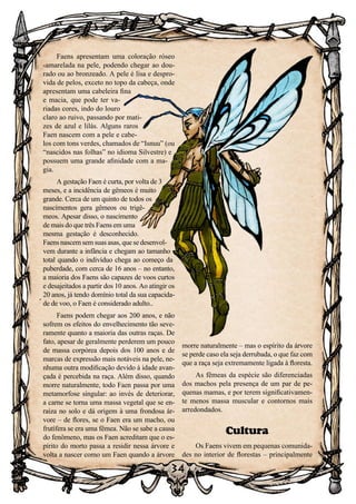 34
34
Faens apresentam uma coloração róseo
-amarelada na pele, podendo chegar ao dou-
rado ou ao bronzeado. A pele é lisa e despro-
vida de pelos, exceto no topo da cabeça, onde
apresentam uma cabeleira fina
e macia, que pode ter va-
riadas cores, indo do louro
claro ao ruivo, passando por mati-
zes de azul e lilás. Alguns raros
Faen nascem com a pele e cabe-
los com tons verdes, chamados de “Isnuu” (ou
“nascidos nas folhas” no idioma Silvestre) e
possuem uma grande afinidade com a ma-
gia.
A gestação Faen é curta, por volta de 3
meses, e a incidência de gêmeos é muito
grande. Cerca de um quinto de todos os
nascimentos gera gêmeos ou trigê-
meos. Apesar disso, o nascimento
de mais do que três Faens em uma
mesma gestação é desconhecido.
Faens nascem sem suas asas, que se desenvol-
vem durante a infância e chegam ao tamanho
total quando o indivíduo chega ao começo da
puberdade, com cerca de 16 anos – no entanto,
a maioria dos Faens são capazes de voos curtos
e desajeitados a partir dos 10 anos. Ao atingir os
20 anos, já tendo domínio total da sua capacida-
de de voo, o Faen é considerado adulto..
Faens podem chegar aos 200 anos, e não
sofrem os efeitos do envelhecimento tão seve-
ramente quanto a maioria das outras raças. De
fato, apesar de geralmente perderem um pouco
de massa corpórea depois dos 100 anos e de
marcas de expressão mais notáveis na pele, ne-
nhuma outra modificação devido à idade avan-
çada é percebida na raça. Além disso, quando
morre naturalmente, todo Faen passa por uma
metamorfose singular: ao invés de deteriorar,
a carne se torna uma massa vegetal que se en-
raíza no solo e dá origem à uma frondosa ár-
vore – de flores, se o Faen era um macho, ou
frutífera se era uma fêmea. Não se sabe a causa
do fenômeno, mas os Faen acreditam que o es-
pírito do morto passa a residir nessa árvore e
volta a nascer como um Faen quando a árvore
morre naturalmente – mas o espírito da árvore
se perde caso ela seja derrubada, o que faz com
que a raça seja extremamente ligada à floresta.
As fêmeas da espécie são diferenciadas
dos machos pela presença de um par de pe-
quenas mamas, e por terem significativamen-
te menos massa muscular e contornos mais
arredondados.
Cultura
Os Faens vivem em pequenas comunida-
des no interior de florestas – principalmente
 