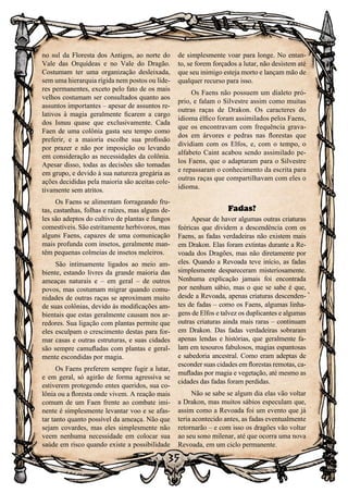 35
no sul da Floresta dos Antigos, ao norte do
Vale das Orquídeas e no Vale do Dragão.
Costumam ter uma organização desleixada,
sem uma hierarquia rígida nem postos ou líde-
res permanentes, exceto pelo fato de os mais
velhos costumam ser consultados quanto aos
assuntos importantes – apesar de assuntos re-
lativos à magia geralmente ficarem a cargo
dos Isnuu quase que exclusivamente. Cada
Faen de uma colônia gasta seu tempo como
preferir, e a maioria escolhe sua profissão
por prazer e não por imposição ou levando
em consideração as necessidades da colônia.
Apesar disso, todas as decisões são tomadas
em grupo, e devido à sua natureza gregária as
ações decididas pela maioria são aceitas cole-
tivamente sem atritos.
Os Faens se alimentam forrageando fru-
tas, castanhas, folhas e raízes, mas alguns de-
les são adeptos do cultivo de plantas e fungos
comestíveis. São estritamente herbívoros, mas
alguns Faens, capazes de uma comunicação
mais profunda com insetos, geralmente man-
têm pequenas colmeias de insetos meleiros.
São intimamente ligados ao meio am-
biente, estando livres da grande maioria das
ameaças naturais e – em geral – de outros
povos, mas costumam migrar quando comu-
nidades de outras raças se aproximam muito
de suas colônias, devido às modificações am-
bientais que estas geralmente causam nos ar-
redores. Sua ligação com plantas permite que
eles esculpam o crescimento destas para for-
mar casas e outras estruturas, e suas cidades
são sempre camufladas com plantas e geral-
mente escondidas por magia.
Os Faens preferem sempre fugir a lutar,
e em geral, só agirão de forma agressiva se
estiverem protegendo entes queridos, sua co-
lônia ou a floresta onde vivem. A reação mais
comum de um Faen frente ao combate imi-
nente é simplesmente levantar voo e se afas-
tar tanto quanto possível da ameaça. Não que
sejam covardes, mas eles simplesmente não
veem nenhuma necessidade em colocar sua
saúde em risco quando existe a possibilidade
de simplesmente voar para longe. No entan-
to, se forem forçados a lutar, não desistem até
que seu inimigo esteja morto e lançam mão de
qualquer recurso para isso.
Os Faens não possuem um dialeto pró-
prio, e falam o Silvestre assim como muitas
outras raças de Drakon. Os caracteres do
idioma élfico foram assimilados pelos Faens,
que os encontravam com frequência grava-
dos em árvores e pedras nas florestas que
dividiam com os Elfos, e, com o tempo, o
alfabeto Caint acabou sendo assimilado pe-
los Faens, que o adaptaram para o Silvestre
e repassaram o conhecimento da escrita para
outras raças que compartilhavam com eles o
idioma.
Fadas?
Apesar de haver algumas outras criaturas
feéricas que dividem a descendência com os
Faens, as fadas verdadeiras não existem mais
em Drakon. Elas foram extintas durante a Re-
voada dos Dragões, mas não diretamente por
eles. Quando a Revoada teve início, as fadas
simplesmente despareceram misteriosamente.
Nenhuma explicação jamais foi encontrada
por nenhum sábio, mas o que se sabe é que,
desde a Revoada, apenas criaturas descenden-
tes de fadas – como os Faens, algumas linha-
gens de Elfos e talvez os duplicantes e algumas
outras criaturas ainda mais raras – continuam
em Drakon. Das fadas verdadeiras sobraram
apenas lendas e histórias, que geralmente fa-
lam em tesouros fabulosos, magias espantosas
e sabedoria ancestral. Como eram adeptas de
esconder suas cidades em florestas remotas, ca-
mufladas por magia e vegetação, até mesmo as
cidades das fadas foram perdidas.
Não se sabe se algum dia elas vão voltar
a Drakon, mas muitos sábios especulam que,
assim como a Revoada foi um evento que já
teria acontecido antes, as fadas eventualmente
retornarão – e com isso os dragões vão voltar
ao seu sono milenar, até que ocorra uma nova
Revoada, em um ciclo permanente.
 