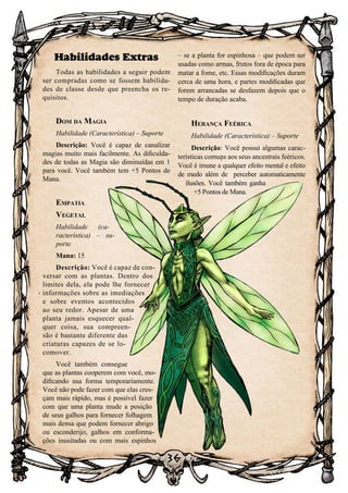 36
36
Habilidades Extras
Todas as habilidades a seguir podem
ser compradas como se fossem habilida-
des de classe desde que preencha os re-
quisitos.
Dom da Magia
Habilidade (Característica) – Suporte
Descrição: Você é capaz de canalizar
magias muito mais facilmente. As dificulda-
des de todas as Magia são diminuídas em 1
para você. Você também tem +5 Pontos de
Mana.
Empatia
Vegetal
Habilidade (ca-
racterística) – su-
porte
Mana: 15
Descrição: Você é capaz de con-
versar com as plantas. Dentro dos
limites dela, ela pode lhe fornecer
informações sobre as imediações
e sobre eventos acontecidos
ao seu redor. Apesar de uma
planta jamais esquecer qual-
quer coisa, sua compreen-
são é bastante diferente das
criaturas capazes de se lo-
comover.
Você também consegue
que as plantas cooperem com você, mo-
dificando sua forma temporariamente.
Você não pode fazer com que elas cres-
çam mais rápido, mas é possível fazer
com que uma planta mude a posição
de seus galhos para fornecer folhagem
mais densa que podem fornecer abrigo
ou esconderijo, galhos em conforma-
ções inusitadas ou com mais espinhos
– se a planta for espinhosa – que podem ser
usadas como armas, frutos fora de época para
matar a fome, etc. Essas modificações duram
cerca de uma hora, e partes modificadas que
forem arrancadas se desfazem depois que o
tempo de duração acaba.
Herança Feérica
Habilidade (Característica) – Suporte
Descrição: Você possui algumas carac-
terísticas comuns aos seus ancestrais feéricos.
Você é imune a qualquer efeito mental e efeito
de medo além de perceber automaticamente
ilusões. Você também ganha
+5 Pontos de Mana.
 