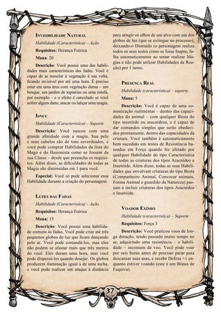 37
Invisibilidade Natural
Habilidade (Característica) – Ação
Requisitos: Herança Feérica
Mana: 20
Descrição: Você possui uma das habili-
dades mais características das fadas. Você é
capaz de se mesclar à vegetação à sua volta,
ficando invisível por até uma hora. É preciso
estar em uma área com vegetação densa – um
bosque, um jardim de topiarias ou uma estufa,
por exemplo – e o efeito é cancelado se você
sofrer algum dano, atacar ou lançar uma magia.
Isnuu
Habilidade (Característica) – Suporte
Descrição: Você nasceu com uma
grande afinidade com a magia. Sua pele
e seus cabelos são de tons esverdeados, e
você pode comprar Habilidades da lista do
Mago e do Ilusionista como se fossem da
sua Classe – desde que preencha os requisi-
tos. Além disso, as dificuldades de todas as
Magia são diminuídas em 1 para você.
Especial: Você só pode selecionar essa
Habilidade durante a criação do personagem.
Luzes das Fadas
Habilidade (Característica) – Ação
Requisitos: Herança Feérica
Mana: 15
Descrição: Você possui uma habilida-
de comuns às fadas. Você pode criar até três
pequenos globos de luz que ficam dançando
pelo ar. Você pode comandá-los, mas eles
não podem se afastar mais que três metros
do você. Eles duram uma hora, mas você
pode dispersá-los quando desejar. Os globos
produzem iluminação igual à de uma tocha,
e você pode realizar um ataque à distância
para atingir os olhos de um alvo com um dos
globos de luz (que se extingue no processo),
deixando-o Distraído (o personagem realiza
todos os seus testes como se fosse Inapto, fa-
lha automaticamente ao tentar realizar Ma-
gias e não pode utilizar Habilidades de Rea-
ção) por 1 turno.
Presença Real
Habilidade (característica) – suporte
Mana: 5
Descrição: Você é capaz de uma co-
municação rudimentar – dentro das capaci-
dades do animal – com qualquer Besta do
tipo insetóide ou aracnídeos, e é capaz de
dar comandos simples que serão obedeci-
dos prontamente, dentro das capacidades da
criatura. Você também é automaticamente
bem sucedido em testes de Resistência ba-
seados em Força quando for afetado por
qualquer Habilidade do tipo Característica
de todas as criaturas dos tipos Aracnídeo e
Insetóide. Além disso, todas as suas Habili-
dades que envolvam criaturas do tipo Besta
(Companheiro Animal, Convocar animais,
Forma Animal e guardião da Natureza) pas-
sam à incluir criaturas dos tipos Aracnídeo
e Insetóide.
Voador Exímio
Habilidade (característica) – Suporte
Requisitos: Força 3
Descrição: Você praticou voos de lon-
ga duração, tendo passado muito tempo no
ar, adquirindo uma resistência – e habili-
dade – incomum de voo. Você pode voar
por seis horas antes de precisar parar para
descansar suas asas, e recebe Defesa +1 en-
quanto estiver voando (este é um Bônus de
Esquiva).
 