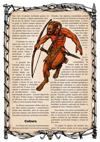 39
fres, tanto levemente inclinados quanto em
forma de espiral, e alguns apresentam mais
de um par de chifres. Como característi-
ca geral, os chifres sempre nascem no
topo da cabeça e apontam para trás,
apesar de chifres mais curtos pode-
rem apontar para cima e as vezes
devido a configuração em espiral
poderem apontar para fora ou
mesmo para frente.
Costumam ter uma es-
tatura que varia de 1,5 à
1,7 metros e pesar entre
50 e 60 quilos, apresen-
tando pernas longas e
musculosas e geral-
mente pouca gordura
corporal.
A gestação das
Faunesas dura cerca
de oito meses, e as
crianças se desen-
volvem rápido, sen-
do capazes de andar
com cerca de um ano.
O padrão dos chifres é
sempre o mesmo do pai, sem ex-
ceções. Atingem a maturidade
com cerca de 18 anos, e co-
meçam a apresentar sinais
de envelhecimento – como
descoloração dos pelos – somente depois dos
100 anos. Podem chegar à respeitável idade
de 200 anos, mas a maioria dos faunos mais
velhos se torna bastante frágil e fraco.
As fêmeas apresentam chifres mais cur-
tos, duas mamas pequenas e características
faciais mais delicadas, além de terem pela-
gem mais esparsa e não desenvolverem barba
nem pelos no pescoço, presentes nos machos.
Cultura
Os Faunos são uma raça intrinsecamente
silvícola, preferindo viver em selvas ou matas
fechadas, mas algumas comunidades podem
ser encontradas em florestas ou bosques de
vegetação menos densa. A maio-
ria das comunidades de Faunos
em Tebryn se localiza na
Floresta da Borda, mas
a Floresta dos An-
tigos tem algu-
mas comu-
nidades de
tamanho
c o n s i -
d e r á -
vel.
A
maio-
ria das
comunidades de
Faunos estão em Lon-
dérien, no entanto, de onde
acredita-se que eles tenham mi-
grado para o sul do continente de
Cassiopéia antes mesmo da for-
mação do reino dos Elfos.
Sua sociedade é comunal (sem propriedade
privada em larga escala), bastante igualitária e
descentralizada. Lideranças ou outras funções
de prestígio às vezes são transmitidas em cará-
ter hereditário, mas em geral os critérios decisi-
vos são a competência, o prestígio e o carisma
pessoal. Possuem grande respeito pela autori-
dade e sabedoria dos líderes, geralmente papel
dos Druidas e Bardos, que se responsabilizam
pelas tarefas administrativas superiores da co-
munidade, incluindo a aplicação da Justiça e a
condução de ritos e festejos coletivos.
Seu contato com outras comunidades, de
todas as raças, mediado geralmente por Bar-
dos, se dá através de relações de comércio,
sendo a cortesia da raça bastante conhecida,
geralmente envolvendo festejos e rituais de
boa sorte.
Os papéis de gênero são bastante dis-
tintos. Os machos cuidam de da caça, pesca,
 