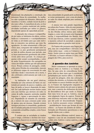 40
40
manutenção das plantações e construção das
estruturas físicas da comunidade. Às mulhe-
res cabe o preparo de alimentos, fabricação de
utensílios e tecidos, cuidado inicial da prole e
dos mais velhos. A manufatura de arte, os ritos
xamânicos e a pratica medicinal são, porém,
atividades realizadas por ambos os gêneros,
dependendo apenas de capacidade pessoal.
A educação das crianças é compartilha-
da por todos os habitantes da aldeia, estimu-
lando-se a autonomia e o acompanhamento
de todas as atividades para que cada indiví-
duo se concentre nas práticas que mais lhe
agradarem. As mães amamentam o filho por
vários anos, conquanto não tenham outro no
período, e os pais geralmente permanecem
ao lado de ambos durante esse período, mas
os laços matrimoniais geralmente não sobre-
vivem além desse período. As crianças pe-
quenas estão sempre acompanhadas, e antes
de andar frequentemente vão carregadas em
várias atividades adultas que não apresentem
riscos. Rituais solenes de passagem, condu-
zidos pelos Druidas da comunidade, marcam
as diferentes etapas do crescimento de cada
indivíduo desde o nascimento até a morte, e
são celebrados coletivamente por toda a co-
munidade.
As habitações são em geral coletivas,
formadas por uma estrutura de barro cru sus-
tentado por paredes de juncos e madeira, com
base de pedra se houver disposição do mate-
rial. Em cada habitação moram muitos casais
com suas famílias que dormem em redes ou
camas de palha enquanto sentinelas mantêm
fogueiras e vigiam a aproximação de intru-
sos. Dependendo do tamanho da comunida-
de, o número de casas comunais pode variar
de apenas uma até dezenas. Quando existem
inimigos próximos à comunidade, geralmente
são levantadas paliçadas de troncos de árvores
e preparadas armadilhas simples, como fossos
com estacas.
É comum que as sociedades se mudem
com o tempo, conforme o declínio dos recur-
sos naturais disponíveis no entorno, mas algu-
mas comunidades de grande porte acabam por
se tornar permanentes, com a área de plantio
ao redor da cidade ampliada para sustentar a
população.
A música tem uma grande importância
na cultura dos Faunos. Além de estar presente
em todas as comemorações e rituais, a maio-
ria dos Druidas utiliza música para realizar
magias, e, como não possuem uma linguagem
escrita, é responsabilidade dos Bardos, atra-
vés de suas músicas, contos e poemas manter
a memória cultural da sociedade e passar os
ensinamentos para as gerações mais novas.
Os Faunos não possuem uma língua pró-
pria, mas sim compartilham o Silvestre com
várias outras raças – como os Centauros e os
Faens. Assim como as outras raças que falam
o Silvestre, os Faunos utilizam o Caint, a lin-
guagem dos Elfos, para escrever.
A questão dos Astérios
Muito comumente se apontam as seme-
lhanças entre os Astérios e os Faunos. De
fato, há uma série de coincidências bioló-
gicas entre as duas raças que é considerada
perturbadora por muitos sábios. A distribui-
ção geral da pelagem, além das colorações
comuns das mesmas, os formatos dos chifres
e até mesmo os cascos fendidos nos pés. Cla-
ro, os Faunos são digitígrados enquanto os
Astérios usam a planta dos pés para se apoia-
rem, mas a maioria dos defensores da teoria
da descendência dirá que sendo os Faunos
bem mais leves do que os Astérios, essa é
uma adaptação lógica da espécie. Porem há
uma diferença marcante entre as duas raças
que não pode ser desconsiderada: Enquan-
to os Astérios possuem cornos verdadeiros
– protuberâncias ósseas que brotam de seus
crânios – os Faunos são dotados de chifres –
formados por filamentos queratinosos e sem
ligação direta com o crânio.
Além dessa diferença notável, nunca se
registrou o caso de um cruzamento bem-su-
cedido entre Astérios e outras espécies, o que
 