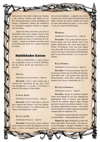 41
teoricamente teria dado origem aos Faunos,
e não existem Astérios com chifres ou ou-
tras deformações que os torne semelhante aos
Faunos. Finalmente, Faunos são endêmicos
de Cassiopéia, enquanto Astérios se origina-
ram em Gaian.
Apesar de todos esses fatos, por certo as
discussões sobre uma origem comum entre
as duas raças certamente vai continuar por
muito tempo nos liceus e academias de Cas-
siopéia – apesar de nenhuma das duas raças
envolvidas parecerem ter o menor interesse
na teoria.
Habilidades Extras
Todas as habilidades a seguir podem
ser compradas como se fossem habilida-
des de classe desde que preencha os re-
quisitos.
Astuto
Habilidade (Característica) – Suporte
Descrição: Você é mais astuto que a
maioria dos indivíduos da sua raça. Você
tem Inteligência +1 e recebe +2 em todos os
testes de Percepção e Furtividade.
Cascos Ágeis
Habilidade (Característica) – Suporte
Descrição: Você é mais ágil e veloz do
que a maioria dos Faunos. Você tem Agilida-
de +1, Deslocamento +1 e a distância dos seus
saltos é aumentada em 1 metro.
Flauta de Pã
Habilidade (Técnica) – Suporte
Descrição: Você ouviu, tocou e dançou
várias músicas ao redor de fogueiras com seu
povo – e talvez com aqueles que você encon-
trou em suas andanças – e adquiriu uma imen-
sa prática em vários estilos de instrumentos de
sopro. Sempre que estiver usando uma flauta
ou outro instrumento de sopro, a você recebe
+2 em seus testes de Performance.
Marrada
Habilidade (Característica) – Suporte
Descrição: Você pode desferir um po-
deroso golpe com seus chifres. Este é um
ataque desarmado que causa dano igual à
Força +2/Contusão. Caso use esse ataque
com uma ação de Encontrão, o alvo precisa
vencer um teste de Resistência (Dificuldade
igual à sua Determinação +2) ou será der-
rubado.
Patas Fortes
Habilidade (Característica) – Suporte
Descrição: Você possui pernas mais for-
tes do que a maioria dos membros da sua raça.
Você pode rolar +1d6 quando fizer testes de
Movimentação. Além disso o dano dos seus
ataques com cascos é aumentado em +2.
Pintura Corporal
Habilidade (técnica) – Suporte
Descrição: Apesar de pinturas corporais
serem uma tradição de sua raça, utilizada por
praticamente todos os Faunos, você deposita
muita fé nos poderes mágicos delas. Sempre
que estiver usando uma pintura corporal – e que
ela esteja completamente à mostra – você recebe
um dos benefícios listados (apenas uma pintura
corporal pode ser usada por vez).
Uma pintura corporal dura até você dormir
ou tomar banho – intencionalmente ou não!
Pintura de caça: Realizada ao redor das
mãos e dos olhos. Você recebe +1 em seus tes-
tes de Percepção e Ataques à Distância e seus
ataques com armas de distância causam 1 ponto
 