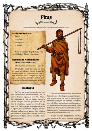43
Biologia
Os Firas são seres humanoides de esta-
tura e constituição medianas (entre 1,6 e 1,9
metros de altura e pesando entre 70 e 80 qui-
los) adaptados à vida em regiões quentes e
áridas. Sua pele é escura, geralmente em um
tom de cobre fosco ou marrom-oliva. O corpo
dos Firas é coberta por uma pelagem grossa
e esparsa, mais espessa na cabeça e, nos ma-
chos da espécie, sob o queixo. Essa pelagem
geralmente é negra com tons avermelhados,
passando por alguns tons de castanho e muito
raramente ruivo.
Uma das características mais notáveis dos
Firas são seus olhos desprovidos de íris ou pu-
pila, geralmente de cor branca, mas que pode
apresentar variações de amarelo e dourado,
com indivíduos apresentando uma luminescên-
cia semelhante ao brilho de uma chama, capaz
de fornecer iluminação em ambientes escuros.
Indivíduos com essa característica são conside-
rados abençoados entre os Firas.
Podem suportar temperaturas mortais
para a maioria das outras raças de humanoi-
Firas
Singular masculino e feminino: Fira; Plural masculino e feminino: Firas
Atributos Iniciais:
Força	 3
Agilidade	 3
Inteligência	3
Vontade	3
Classes comuns: Espadachim, Feiti-
ceiro, Paladino, Rûnico e Sacerdote.
Habilidade Automática:
Habitante do Deserto
Habilidade (Característica) – Suporte
Descrição: Você descende de um
povo que enfrentou os rigores do deserto
sem esmorecer. Você é Resistente a Fogo e
pode passar até 5 dias sem precisar ingerir
água. Além disso, você não é afetado por
climas particularmente quentes ou áridos.
 