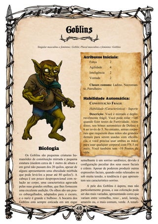 48
48
Biologia
Os Goblins são pequenas criaturas hu-
manóides de constituição mirrada e pequena
estatura (medem cerca de 1 metro de altura e
em geral não passam dos 20 quilos, apesar de
alguns apresentarem uma obesidade mórbida
que pode levá-los a pesar até 80 quilos!). A
cabeça é um pouco desproporcional com re-
lação ao corpo, uma característica agravada
pelas suas grandes orelhas, que lhes fornecem
uma excelente audição. Os olhos são um pou-
co esburgalhados, adaptados para o escuro,
e o nariz é grande e bulboso. A bocarra dos
Goblins está sempre esticada em um esgar
semelhante à um sorriso sardônico, devido à
configuração peculiar dos seus ossos faciais
e crânio. Apesar de poderem produzir outras
expressões faciais, quando estão relaxados ou
sob muita tensão, a tendência é que apresen-
tem seu característico sorriso.
A pele dos Goblins é áspera, mas não
particularmente grossa, e sua coloração pode
ser das mais variadas, apresentando cores que
variam entre vermelho, roxo , azul, laranja,
amarelo ou, o mais comum, verde. A tonali-
Goblins
Singular masculino e feminino: Goblin; Plural masculino e feminino: Goblins
Atributos Iniciais:
Força	 2
Agilidade	 4
Inteligência	2
Vontade 	 2
Classes comuns: Ladino, Necroman-
te, Patrulheiro.
Habilidade Automática:
Constituição Frágil
Habilidade (Característica) – Suporte
Descrição: Você é mirrado e deplo-
ravelmente frágil. Você pode rolar +1d6
quando fizer testes de Furtividade. Além
disso, seu bônus automático de Defesa é
6 ao invés de 5. No entanto, armas corpo-
rais que requerem duas mãos são grandes
demais para serem usadas com eficiên-
cia, e você precisa usar ambas as mãos
para usar qualquer corporal com FN 5 ou
mais. Você também tem -10 Pontos de
vida.
 