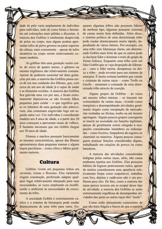49
dade da pele varia amplamente de indivíduo
para indivíduo, indo de cores fortes e berran-
tes até colorações mais pálidas e discretas. A
maioria dos Goblins é totalmente desprovida
de pelos no corpo, mas alguns podem apre-
sentar tufos de pelos grossos na parte superior
da cabeça, mais comumente – apesar de tufos
aleatórios no corpo serem relativamente co-
muns também.
As goblins têm uma gestação muito cur-
ta, de cerca de quatro meses, e gêmeos ou
mesmo trigêmeos são relativamente comuns.
Apesar de poderem sustentar até duas gesta-
ções por ano, a maioria das Goblins passa cer-
ca de um ano cuidando dos filhotes, que, com
cerca de um ano de idade já é capaz de andar
e se alimentar sozinho. A maioria das Goblins
fica grávida uma vez por ano, e ficam extre-
mamente depressivas se não tiverem filhos
pequenos para cuidar – o que significa que,
se os rebentos de uma gestação não sobrevi-
vem, elas costumam engravidar logo em se-
guida outra vez. Um indivíduo é considerado
maduro aos 8 anos de idade, e a partir dos 20
anos começam a apresentar sinais de velhice.
É bastante incomum que um Goblin chegue
aos 30 anos de idade.
Fêmeas e machos possuem basicamente
as mesmas características, apesar das fêmeas
apresentarem duas pequenas mamas e alguns
traços peculiares – como cílios e lábios geral-
mente maiores.
Cultura
Goblins vivem em pequenas tribos em
cavernas, ruínas e florestas. Eles raramente
erigem construção, preferindo adaptar qual-
quer lugar relativamente adequado para suas
necessidades, as vezes ampliando ou modifi-
cando o ambiente às necessidades de cresci-
mento da tribo.
A sociedade Goblin é extremamente ca-
ótica e o sistema de hierarquia pode mudar
drasticamente de uma tribo para outra. En-
quanto algumas tribos não possuem lideres
de nenhum tipo, algumas possuem sistemas
de castas muito bem definidas. Além disso,
o sistema político de uma determinada tribo
pode mudar drasticamente muito rápido, de-
pendendo de vários fatores. Por exemplo, em
uma tribo sem lideranças claras, um determi-
nado Goblin mais forte do que os outros pode
se declarar líder e dominar o resto do grupo de
forma tirânica. Enquanto uma tribo com um
líder Goblin que se veja despojado da lideran-
ça – caso o lider morra, desapareça ou dei-
xe a tribo – pode reverter para um sistema de
anarquia. É muito comum também que xamãs
e criaturas de outras raças – como Trolls ou
Gnolls – assumam o comando de uma deter-
minada tribo através de coerção.
Alguns grupos de Goblins – às vezes
até mesmo tribos inteiras – se inserem em
comunidades de outras raças, vivendo como
marginais e desempenhando atividades geral-
mente ilegais como receptação de mercado-
rias roubadas ou ilícitas, roubo ou até mesmo
agiotagem. Alguns poucos grupos conseguem
se inserir na sociedade em funções legítimas,
apesar de geralmente serem relegado à ocu-
pações consideradas insalubres ou indeseja-
das – como lixeiros, limpadores de esgotos ou
chaminés ou mineiros. Alguns poucos conse-
guem praticar funções consideradas dignas,
trabalhando em criações de porcos ou como
batedores.
A maioria das atividades consideradas
indignas pelas outras raças, aliás, não causa
nenhuma repulsa aos Goblins. Eles possuem
hábitos de higiene praticamente nulos, apesar
de muitos considerarem uma aparência rela-
tivamente limpa como respeitável, trabalhar
com lixo, dejetos e cadáveres não é um pro-
blema para eles. De fato, como a maioria das
raças parece receosa em se ocupar desse tipo
de atividade, a maioria dos Goblins se sente
extremamente orgulhosa de desempenhar ati-
vidades das quais as outras raças têm “medo”.
Como estão plenamente conscientes de
que são mais frágeis e fracos do que a maioria
 