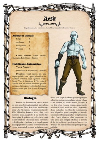 5
Biologia
Aesires são humanoides altos e robus-
tos com uma fisiologia adaptada para climas
extremamente frios. Sua altura mediana está
entre 1,9 e 2,2 metros e pesam em média entre
100 e 130 quilos. Possuem pele e olhos extre-
mamente claro, adaptados à luz muito clara
das regiões de gelo eterno onde vivem, onde
o ambiente filtra a luz solar mas é fortemente
refletida pelos cristais de gelo. A pele possui
pouca pigmentação, sendo extremamente cla-
ra com uma matiz levemente azulada ou esver-
deada. Seu corpo é coberto por uma pelagem
rala e fina mais concentrada no alto da cabeça
e, nos machos, ao redor e abaixo do rosto. A
cor dos pelos é quase branca, apresentando
matizes de azul, verde ou cinza, dependen-
do do indivíduo. Os olhos são extremamente
bem adaptados, sendo protegidos por uma fi-
níssima membrana que reflete completamente
a luz. Graças à isso, os olhos parecem ser de
uma única cor, sempre refletindo o aspecto
de luz do ambiente – geralmente branco – ou
dourado em áreas iluminadas apenas por fogo
artificial.
Aesir
Singular masculino e feminino: Aesir; Plural masculino e feminino: Aesires
Atributos Iniciais:
Força	 4
Agilidade	 2
Inteligência	3
Vontade	3	
Classes comuns: Bardo, Druida,
Guerreiro, Patrulheiro e Rúnico.
Habilidade Automática:
Vigor Nórdico
Habilidade (Característica) – Suporte
Descrição: Você nasceu em uma
região gelada, e os rigores climáticos de
Eishelm tornaram você vigoroso e resi-
liente. Você é Resistente à Frio e não é
afetado nem por efeitos de climas gelados
nem por efeitos proviventes de efeitos que
causem dano por Frio (como Enregela-
mento).
 