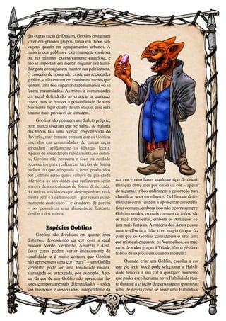 50
50
das outras raças de Drakon, Goblins costumam
viver em grandes grupos, tanto em tribos sel-
vagens quanto em agrupamentos urbanos. A
maioria dos goblins é extremamente medrosa
ou, no mínimo, excessivamente cautelosa, e
não se importam em mentir, enganar e se humi-
lhar para conseguirem manter sua pele intacta.
O conceito de honra não existe nas sociedades
goblins, e não entram em combate a menos que
tenham uma boa superioridade numérica ou se
forem encurralados. As tribos e comunidades
em geral defenderão as crianças a qualquer
custo, mas se houver a possibilidade de sim-
plesmente fugir diante de um ataque, esse será
o rumo mais provável de tomarem.
Goblins não possuem um dialeto próprio,
nem nunca tiveram que se saiba. A maioria
das tribos fala uma versão empobrecida do
Ravorka, mas é muito comum que os Goblins
inseridos em comunidades de outras raças
aprendam rapidamente os idiomas locais.
Apesar de aprenderem rapidamente, no entan-
to, Goblins não possuem o foco ou cuidado
necessários para realizarem tarefas de forma
melhor do que adequada – itens produzidos
por Goblins serão quase sempre de qualidade
inferior e as atividades que realizarem serão
sempre desempenhadas de forma desleixada.
As únicas atividades que desempenham real-
mente bem é a de batedores – por serem extre-
mamente cautelosos – e criadores de porcos
– por possuírem uma alimentação bastante
similar a dos suínos.
Espécies Goblins
Goblins são divididos em quatro tipos
distintos, dependendo da cor com a qual
nascem: Verde, Vermelho, Amarelo e Azul.
Essas cores podem variar imensamente de
tonalidade, e é muito comum que Goblins
não apresentem uma cor “pura” – um Goblin
vermelho pode ter uma tonalidade rosada,
alaranjada ou arroxeada, por exemplo. Ape-
sar da cor de um Goblin não apresentar fa-
tores comportamentais diferenciados – todos
são medrosos e desleixados independente da
sua cor – nem haver qualquer tipo de discri-
minação entre eles por causa da cor – apesar
de algumas tribos utilizarem a coloração para
classificar seus membros -, Goblins de deter-
minadas cores tendem a apresentar caracterís-
ticas comuns, embora isso não ocorra sempre.
Goblins verdes, os mais comuns de todos, são
os mais traiçoeiros, embora os Amarelos se-
jam mais furtivos. A maioria dos Azuis possui
uma tendência a lidar com magia (o que faz
com que os Goblins considerem o azul uma
cor mística) enquanto os Vermelhos, os mais
raros de todos graças à Tríade, têm o péssimo
hábito de explodirem quando morrem!
Quando criar um Goblin, escolha a cor
que ele terá. Você pode selecionar a Habili-
dade relativa à sua cor a qualquer momento
que puder escolher uma nova Habilidade (tan-
to durante a criação de personagem quanto ao
subir de nível) como se fosse uma Habilidade
 
