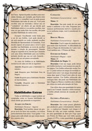51
de Classe. Apesar de poder escolher cores mes-
cladas (laranja, por exemplo, que ficaria entre
o amarelo e o vermelho) você só pode possuir
Habilidades derivadas de uma cor. Você pode
escolher uma cor mesclada e deixar sua cor
“verdadeira” em aberto até que decida qual
Habilidade relativa à cor prefere escolher, mas
uma vez que tenha feito sua escolha, não pode
escolher Habilidade de outras cores.
Exemplo: Escolhendo verde limão para
a cor de seu Goblin, você pode decidir se
ele será amarelo ou verde, podendo escolher
Mordida de Oportunidade ou Camaleão. Você
decide esperar até passar para o nível 2 para
escolher sua Habilidade, ao invés de escolher
durante a criação de personagem. Quando
chega ao segundo nível, decide que Camaleão
será uma ótima Habilidade para seu Goblin,
portanto decide que sua cor será Amarela –
apesar dele ser um pouco esverdeado.
As cores de Goblins (e as Habilidades
exclusivas de cada cor) são as seguintes:
Amarelo (Requisito para a Habilidade Ca-
maleão);
Azul (Requisito para Habilidade Dom da
Magia);
Verde (Requisito para a Habilidade Mordida
de Oportunidade);
Vermelho (Requisito para a Habilidade
Glândula Explosiva)
Habilidades Extras
Todas as habilidades a seguir podem ser
compradas como se fossem habilidades de
classe desde que preencha os requisitos:
Ataque em Grupo
Habilidade (Técnica) – Suporte
Descrição: Você prefere atacar em gru-
po ao invés de fazer isso sozinho, e se tornou
particularmente bom nisso. Você ganha +1 no
ataque para cada aliado seu que esteja atacan-
do o mesmo alvo.
Camaleão
Habilidade (Característica) – Ação
Mana: 10
Descrição: Sua pele muda de cor para
imitar o ambiente a sua volta. Enquanto per-
manecer perfeitamente imóvel e usando pou-
ca ou nenhuma roupa, você é considerado In-
visível.
Dom da Magia
Habilidade (Característica) – Suporte
Descrição: Você é capaz de canalizar ma-
gias muito mais facilmente. As dificuldades de
todas as Magia são diminuídas em 1 para você.
Você também tem +5 Pontos de Mana.
Enfurecer Goblin
Habilidade (Magia) – Ação
Mana: 20
Dificuldade da Magia: 10
Descrição: Com seu toque, pode deixar
um Goblin (inclusive você mesmo) em uma fú-
ria mágica. Um Goblin enfurecido recebe For-
ça +2 e pode realizar um ataque de mordida ex-
tra por turno (este é um ataque desarmado que
causa dano igual à Força/Corte) além de seus
ataques normais. Um Goblin enfurecido não
consegue falar, não pode usar Habilidades dos
tipos Magia ou Música e também não é afetado
por efeitos de medo pela duração da Fúria.
Este efeito dura uma quantidade de turnos
igual à sua Vontade. Quando o efeito terminar,
o Goblin afetado desmaia de exaustão por 10
minutos.
Glândula Explosiva
Habilidade (Característica) – Reação
Descrição: Seu corpo possui glândulas
que produzem gases extremamente fedoren-
tos – e explosivos! Quando você chegar à 0
Pontos de vida, seu corpo explode, causan-
do uma quantidade de dano por Fogo igual
aos Pontos de Mana que você tinha quando
chegou à 0 PVs, e uma quantidade de pontos
 