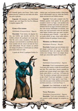 52
52
de Contusão igual a sua Força. Tudo e todos
numa área de 3 metros ao seu redor são afeta-
dos pela explosão.
Especial: Obviamente, essa Habilidade
impede que você fique Por Um Fio (Manual
Completo página 58).
Goblin Escudeiro
Habilidade (Característica) – Suporte
Descrição: Você atraiu, de alguma for-
ma, um Goblin que decidiu servi-lo. Um
Goblin comum (de qualquer cor á sua esco-
lha) lhe serve como escudeiro. Ele fará de
tudo por você (incluindo se sacrificar), mas se
ficar sozinho terá de vencer um teste de Von-
tade (dificuldade 10) por minuto ou sofrerá
um ataque de pânico e correrá para as colinas
para nunca mais ser visto.
A partir do Nível 5, qualquer Goblin Es-
cudeiro que você possua recebe a Habilidade
racial relacionada à sua cor, além das Habili-
dades normais de um Goblin comum.
Especial: Você pode comprar esta Ha-
bilidade quantas vezes quiser. Se seu goblin
escudeiro morrer ou fugir, você perderá esta
habilidade e poderá selecionar uma nova Ha-
bilidade Racial no lugar (inclusive pode esco-
lher esta mesma Habilidade novamente, mas
nesse caso será necessário estar em uma área
onde hajam Goblins para que outro escudei-
ro se apresente para a função – o que não vai
ser muito difícil, já que, como todos sabem ,
Goblins brotam de qualquer buraco sujo).
Mordida de Oportunidade
Habilidade (Técnica) – Reação
Descrição: Sempre que um inimigo errar
um ataque corporal contra você, você pode
imediatamente fazer um ataque de mordida
contra esse inimigo. Este é um ataque desar-
mado que causa dano igual à Força/Corte.
Obeso
Habilidade (Característica) – Suporte
Descrição: Você é anormalmente gordo.
Você pesa pelo menos o triplo do normal para
sua raça. Por conta disso, possui camadas de
gordura que tornam atingir seus órgãos vitais
muito mais difícil, e você tem +10 Pontos de
Vida. No entanto, carregar todo esse peso por
aí não é fácil! Você tem Agilidade -1 e a gor-
dura conta como Carga igual à sua Força –
mas todo esse peso extra também serviu como
um belo exercício, e você tem Força +1.
Especial: Essa Habilidade só pode ser
escolhida durante a criação do personagem.
Visão Noturna
Habilidade (Característica) – Suporte
Descrição: Você está acostumado a lo-
cais escuros e pode enxergar na completa es-
curidão.
 