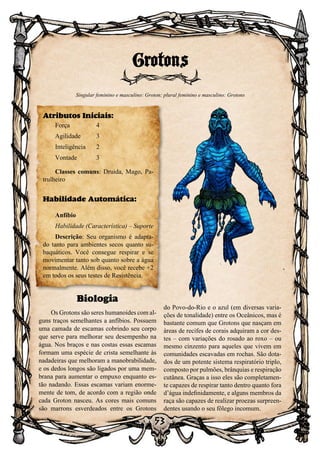 53
Biologia
Os Grotons são seres humanoides com al-
guns traços semelhantes a anfíbios. Possuem
uma camada de escamas cobrindo seu corpo
que serve para melhorar seu desempenho na
água. Nos braços e nas costas essas escamas
formam uma espécie de crista semelhante às
nadadeiras que melhoram a manobrabilidade,
e os dedos longos são ligados por uma mem-
brana para aumentar o empuxo enquanto es-
tão nadando. Essas escamas variam enorme-
mente de tom, de acordo com a região onde
cada Groton nasceu. As cores mais comuns
são marrons esverdeados entre os Grotons
do Povo-do-Rio e o azul (em diversas varia-
ções de tonalidade) entre os Oceânicos, mas é
bastante comum que Grotons que nasçam em
áreas de recifes de corais adquiram a cor des-
tes – com variações do rosado ao roxo – ou
mesmo cinzento para aqueles que vivem em
comunidades escavadas em rochas. São dota-
dos de um potente sistema respiratório triplo,
composto por pulmões, brânquias e respiração
cutânea. Graças a isso eles são completamen-
te capazes de respirar tanto dentro quanto fora
d’água indefinidamente, e alguns membros da
raça são capazes de realizar proezas surpreen-
dentes usando o seu fôlego incomum.
Grotons
Singular feminino e masculino: Groton; plural feminino e masculino: Grotons
Atributos Iniciais:
Força	 4
Agilidade	 3
Inteligência	2
Vontade	3
Classes comuns: Druida, Mago, Pa-
trulheiro
Habilidade Automática:
Anfíbio
Habilidade (Característica) – Suporte
Descrição: Seu organismo é adapta-
do tanto para ambientes secos quanto su-
baquáticos. Você consegue respirar e se
movimentar tanto sob quanto sobre a água
normalmente. Além disso, você recebe +2
em todos os seus testes de Resistência.
 