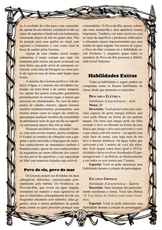 55
to, é escoltado de volta para a sua comunida-
de, apesar de um número considerável não ser
capaz de suportar o ritual todo em isolamento,
retornando depois de três ou quatro dias. Não
há punição para essa quebra no ritual, mas
suportar o isolamento é visto como sinal de
força de caráter pelos Grotons.
Apesar de suas cidades serem sempre
submersas, é muito comum que cada vila
mantenha pelo menos um posto avançado em
terra firme, que pode servir de entreposto co-
mercial, como área de forrageio ou como pos-
to de vigia no caso de áreas onde hajam raças
hostis.
A maioria dos Grotons prefere a vida de-
baixo d’água, e a maioria das atividades rea-
lizadas em terra firme é de caráter temporá-
rio, apesar dos postos avançados geralmente
permanecerem no mesmo lugar, a menos que
precisem ser abandonados. No caso de entre-
postos de cidades maiores, alguns Grotons
mantêm estabelecimentos permanentes, mas
mesmo nesses casos os cargos são rotativos,
para poupar qualquer membro da comunidade
de permanecer mais do que um dia na superfí-
cie sem passar alguns dias sob as ondas.
Possuem um dialeto rico, chamado Vode-
ni, com uma escrita simples, porém completa.
O Vodeni se constitui de vibrações com a gar-
ganta e peito mesclado à linguagem de sinais.
Seu conhecimento de matemática também é
bastante amplo, apesar de seus conhecimentos
de arquitetura ser muito diferente dos concei-
tos dos povos da superfície, e sua capacidade
de lidar com materiais forjados seja sofrível.
Povo do rio, povo do mar
Os Grotons podem ser divididos em duas
subespécies diferentes, caracterizadas prin-
cipalmente pelo habitat. Os Oceânicos, ou
Povo-do-Mar, que vivem em água salgada,
costumam ser maiores e mais agressivos do
que os ribeirinhos, principalmente devido aos
frequentes encontros com tubarões, lulas gi-
gantes, orcas e outros predadores de grande
porte contra os quais precisam proteger suas
comunidades. O Povo-do-Rio possui colora-
ção mais esmaecida e uma aparência menos
imponente. Tendem a ser mais sociáveis com
as raças da superfície e produzem edificações
e artesanato menos impressionantes que seus
irmãos de água salgada. Em termos de regras,
o Povo-do-Mar costuma ter a Habilidade ra-
cial Oceânico 1, enquanto quase todos os
membros do Povo-do-Rio possuem a Habili-
dade Geral Nanismo.
Habilidades Extras
Todas as habilidades a seguir podem ser
compradas como se fossem habilidades de
classe desde que preencha os requisitos:
Descarga Elétrica
Habilidade (Característica) – Ação
Mana: 20
Descrição: Você possui músculos espe-
ciais capazes de gerar energia elétrica, que
você pode liberar na forma de um potente
ataque. Em terra esse ataque pode ser feito
tocando o alvo ou liberado na forma de uma
faísca que atinge o alvo mais próximo à você
e que esteja a até três metros – ou aquele com
mais itens de metal, caso haja mais de um
alvo à mesma distância. Na água, todos que
estiverem a até 3 metros de você são afeta-
dos. Esse ataque causa dano igual à 10/Ele-
tricidade e deixa os alvos Atordoados (O per-
sonagem tem -1 na Defesa, no Deslocamento
e em todos os seus testes) por 2 turnos.
Especial: Você só pode selecionar essa
Habilidade durante a criação do personagem.
Escamas Grossas
Habilidade (Característica) – Suporte
Descrição: Suas escamas são particular-
mente resistentes e fortes. Você tem Defesa
+2. Esse bônus de Defesa conta como Arma-
dura.
Especial: Você só pode selecionar essa
Habilidade durante a criação do personagem.
 