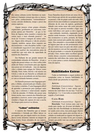 59
59
das outras culturas (como literatura ou mate-
mática) é bastante comum que eles se interes-
sem pelos conhecimentos “extraordinários”
(como calcular distâncias, tempo e peso) das
outras espécies.
Alguns poucos criam grupos nômades
organizados, geralmente em caravanas, com-
postas apenas por Hamelins – já que os há-
bitos de higiene deles mantêm a maioria das
outras raças o mais afastado possível – ao
invés de viverem á margem de outras cultu-
ras. Alguns deles abraçam a vida de caixeiro-
viajante, também, apesar disso requerer um
discernimento e uma disciplina (sobre o que
é considerado negociável com outras raças e
como não usufruir das mercadorias antes de
vendê-las) que está além da capacidade da
maioria dos Hamelins.
Em Parband, há um grande número de
comunidades nômades de Hamelins – já que a
região não possui ruínas e as vilas e urbes estão
ainda em franco crescimento para que alguma
área possa ser reivindicada – mas em algumas
vilas e cidades mais antigas de Tebryn, como
Miralda, Porto Asher, Rerrck e até mesmo em
Ulrick a visão de um Hamelin se enfiando em
um bueiro ou se escondendo em um beco escu-
ro vem se tornando bastante comum.
Os Hamelin possuem uma linguagem pró-
pria, o zihálás, caracterizado por chiados, asso-
vios curtos e estalidos. É uma linguagem difícil
de aprender a pronunciar para qualquer outra
raça, mas a estrutura é relativamente simples
e fácil de entender. O Zihálás não possui uma
forma escrita, mas a maioria dos Hamelins que
aprendem a escrever, assim como aqueles que
estudam a língua são capazes de usar a escrita
dos burgos para escrever no idioma.
“Lobos” solitários
A maioria dos Hamelins que se tornam
aventureiros é formada por filhos únicos ou
por aqueles que, por algum motivo ou circuns-
tância (como desastres naturais ou ataques de
raças hostis) foram afastados de sua espécie.
Esses Hamelins desenvolvem um senso de so-
brevivência que advém de sua própria esperte-
za pessoal, e não do grupo como um todo. Eles
desenvolvem uma tendência à autopreservação
diferente da do resto da espécie, geralmente
lidando com outras raças não como provedo-
res dos quais se precisa esconder e fugir, mas
como indivíduos com quem se deve negociar
– seja roubando, mentindo, enganando ou até
mesmo sendo honestos. A maioria dos Hame-
lins aventureiros se porta, portanto, de forma
muito mais normal pelo padrão das outras cul-
turas. Eles entendem a necessidade de hábitos
de higiene para não ser tão prontamente evita-
dos por outras raças (ou para não atrair a aten-
ção de monstros com um faro aguçado), e o va-
lor da privacidade e o conceito de propriedade
privada. Claro, muitos deles escolhem ignorar
muitos desses conceitos conscientemente, e a
maioria dos indivíduos das outras raças ainda
os ve como pestes a serem eliminadas como o
resto da espécie.
Habilidades Extras
Todas as habilidades a seguir podem ser
compradas como se fossem habilidades de
classe desde que preencha os requisitos:
Astuto
Habilidade (Característica) – Suporte
Descrição: Você é mais astuto que a
maioria dos indivíduos da sua raça. Você tem
Inteligência +1 e +2 em todos os testes de Per-
cepção e Furtividade.
Cauda Hábil
Habilidade (Característica) – Suporte
Descrição: Você treinou para usar sua
cauda para ajudar em diversas atividades. A
cauda não tem flexibilidade ou destreza para
ser usada como arma, mas pode pegar objetos
ou ser usada como apoio para auxiliar em es-
caladas ou usada para se segurar em algum lu-
gar ficando com as mãos livres, por exemplo.
Sempre que puder usar sua cauda para lhe au-
 