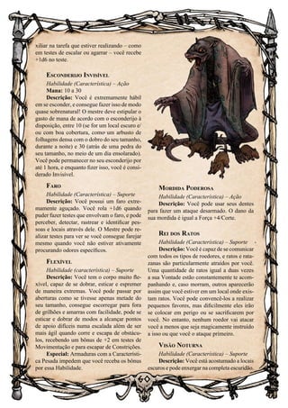 60
xiliar na tarefa que estiver realizando – como
em testes de escalar ou agarrar – você recebe
+1d6 no teste.
Esconderijo Invisível
Habilidade (Característica) – Ação
Mana: 10 a 30
Descrição: Você é extremamente hábil
em se esconder, e consegue fazer isso de modo
quase sobrenatural! O mestre deve estipular o
gasto de mana de acordo com o esconderijo à
disposição, entre 10 (se for um local escuro e/
ou com boa cobertura, como um arbusto de
folhagens densa com o dobro do seu tamanho,
durante a noite) e 30 (atrás de uma pedra do
seu tamanho, no meio de um dia ensolarado).
Você pode permanecer no seu esconderijo por
até 1 hora, e enquanto fizer isso, você é consi-
derado Invisível.
Faro
Habilidade (Característica) – Suporte
Descrição: Você possui um faro extre-
mamente aguçado. Você rola +1d6 quando
puder fazer testes que envolvam o faro, e pode
perceber, detectar, rastrear e identificar pes-
soas e locais através dele. O Mestre pode re-
alizar testes para ver se você consegue farejar
mesmo quando você não estiver ativamente
procurando odores específicos.
Flexível
Habilidade (característica) – Suporte
Descrição: Você tem o corpo muito fle-
xível, capaz de se dobrar, esticar e espremer
de maneira extremas. Você pode passar por
aberturas como se tivesse apenas metade do
seu tamanho, consegue escorregar para fora
de grilhões e amarras com facilidade, pode se
esticar e dobrar de modos a alcançar pontos
de apoio difíceis numa escalada além de ser
mais ágil quando corre e escapa de obstácu-
los, recebendo um bônus de +2 em testes de
Movimentação e para escapar de Constrições.
Especial: Armaduras com a Característi-
ca Pesada impedem que você receba os bônus
por essa Habilidade.
Mordida Poderosa
Habilidade (Característica) – Ação
Descrição: Você pode usar seus dentes
para fazer um ataque desarmado. O dano da
sua mordida é igual a Força +4/Corte.
Rei dos Ratos
Habilidade (Característica) – Suporte
Descrição: Você é capaz de se comunicar
com todos os tipos de roedores, e ratos e rata-
zanas são particularmente atraídos por você.
Uma quantidade de ratos igual a duas vezes
a sua Vontade estão constantemente te acom-
panhando e, caso morram, outros aparecerão
assim que você estiver em um local onde exis-
tam ratos. Você pode convencê-los a realizar
pequenos favores, mas dificilmente eles irão
se colocar em perigo ou se sacrificarem por
você. No entanto, nenhum roedor vai atacar
você a menos que seja magicamente instruído
a isso ou que você o ataque primeiro.
Visão Noturna
Habilidade (Característica) – Suporte
Descrição: Você está acostumado a locais
escuros e pode enxergar na completa escuridão.
 