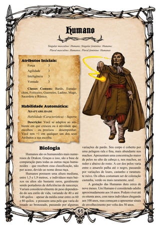 61
61
Biologia
Humanos são os humanoides mais nume-
rosos de Drakon. Graças a isso, são a base de
comparação para todas as outras raças huma-
noides – que recebem essa classificação, não
por acaso, devido ao nome dessa raça.
Humanos possuem uma altura mediana,
entre 1,5 e 1,9 metros, e indivíduos mais bai-
xos ou altos são bastante raros, geralmente
sendo portadores de deficiências de nascença.
Variam consideravelmente de peso dependen-
do do seu estilo de vida, variando de 40 a até
140 quilos – apesar da média estar entre os 60
e 80 quilos. e possuem uma pele que varia do
rosado ao bronzeado, passando por algumas
variações de pardo. Seu corpo é coberto por
uma pelagem rala e fina, mais abundante nos
machos. Apresentam uma concentração maior
de pelos no alto da cabeça e, nos machos, ao
redor e abaixo do rosto. A cor dos pelos varia
entre o amarelo palha até o negro, passando
por variações de louro, castanho e raramen-
te ruivo. Os olhos costumam ser de coloração
castanha, verde ou mais raramente, azul.
A gestação das Humanas dura cerca de
nove meses. Um Humano é considerado adulto
aproximadamente aos 16 anos. Podem viver até
os oitenta anos, com raros indivíduos chegando
aos 100 anos, mas começam a apresentar sinais
de envelhecimento por volta dos 50 anos.
Humano
Singular masculino: Humano; Singular feminino: Humana;
Plural masculino: Humanos; Plural feminino: Humanas
Atributos Iniciais:
Força	 3
Agilidade	 3
Inteligência	3
Vontade	3
Classes Comuns: Bardo, Espada-
chim, Feiticeiro, Guerreiro, Ladino, Mago,
Sacerdote e Rûnico.
Habilidade Automática:
Adaptabilidade
Habilidade (Característica) – Suporte
Descrição: Você se adaptou ao am-
biente em que cresceu ou à atividade que
escolheu – ou precisou – desempenhar.
Você tem +1 em qualquer um dos seus
Atributos a sua escolha.
 