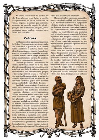 62
As fêmeas são distintas dos machos por
não desenvolverem pelos faciais e também
por apresentarem um par de mamas que va-
riam de pequenas a grandes, que geralmente
aumentam de tamanho depois da primeira
gestação. Elas também são, em geral, pouco
menores do que os machos e possuem traços
faciais mais delicados.
Cultura
Os Humanos são a raça mais expansionista
de Drakon. Eles geralmente procuram tratados
com outras raças, e gostam de trocar conheci-
mentos acadêmicos e culturais, muitas vezes
adotando e adaptando os mesmos. Eles estão pre-
sentes em todos os Reinos conhecidos, em maior
ou menor número. Fora de Tebryn, um reino de
cultura majoritariamente humana, eles geralmen-
te adotam os costumes culturais vigentes.
Humanos geralmente vivem em um sis-
tema de meritocracia titular, isto é, bens e fun-
ções são garantidos por merecimento pessoal
através de um título de nobreza geralmente
não hereditário, mas é muito comum que par-
te do prestígio (não só no que se refere ao tí-
tulo, mas também com relação a realizações
pessoais) seja transferido de pai para filho, as-
sim como é esperado que os filhos assumam
as responsabilidades e atividades dos pais.
As cidades humanas são geralmente cons-
truídas em locais com acesso aos recursos natu-
rais necessários para manterem a comunidade
– como rios e bosques – ou providenciar áreas
onde os habitantes possam desenvolver ativi-
dades com esse fim – como campos amplos
para plantação e criação de gado. Humanos
costumam estabelecer atividades extrativis-
tas ao redor de suas comunidades, geralmente
explorando ao máximo os recursos naturais à
disposição. Apesar de algumas comunidades
terem perecido devido ao descuido em manter
essa prática dentro de limites que permitam que
o meio ambiente se reestruture com o tempo –
o que fez com que muitas comunidades Huma-
nas ancestrais fossem nômades – os Humanos
contemporâneos aprenderam a administrar de
forma eficiente os recursos naturais à disposi-
ção, tendo aprendido com os Elfos a lidarem de
forma mais eficiente com a natureza.
Humanos tendem a construir seus prédios
com foco em funcionalidade mais do que estéti-
ca, e a maioria das construções da raça possuem
estruturas simples e práticas. Apesar disso, ca-
sas abastadas, templos e construções importan-
tes – como bibliotecas, castelos, monumentos
e salões – são construídas com uma arquitetura
mais requintada, geralmente com a influência da
engenharia Anã. Templos, castelos e fortalezas
costumam ter salões amplos, enquanto residên-
cias, oficinas e comércios costumam ter am-
bientes menores, geralmente separados em salas
com propósitos específicos.
Humanos utilizam os recursos naturais
ao seu redor para construir o que precisam.
Apesar de apreciarem construções sólidas de
pedra, devido à velocidade que os Humanos
geralmente constroem seus prédios, a maioria
das moradias e comércios é feito de madeira,
em caráter muitas vezes temporário, até que
construções de pedra possam ser erguidas em
seu lugar. Se a região não for abundante em
pedras que possam ser usadas para construção,
os prédios de madeira serão mais requintados
e feitos para durar. Em regiões onde ambas as
 