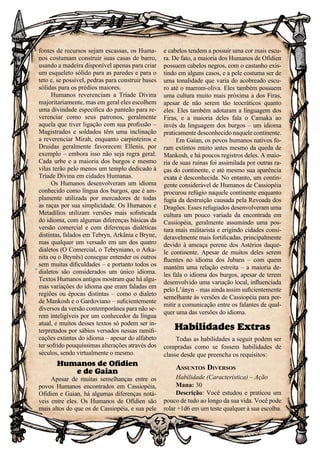 63
63
fontes de recursos sejam escassas, os Huma-
nos costumam construir suas casas de barro,
usando a madeira disponível apenas para criar
um esqueleto sólido para as paredes e para o
teto e, se possível, pedras para construir bases
sólidas para os prédios maiores.
Humanos reverenciam a Tríade Divina
majoritariamente, mas em geral eles escolhem
uma divindade específica do panteão para re-
verenciar como seus patronos, geralmente
aquela que tiver ligação com sua profissão –
Magistrados e soldados têm uma inclinação
a reverenciar Mirah, enquanto carpinteiros e
Druidas geralmente favorecem Ellenis, por
exemplo – embora isso não seja regra geral.
Cada urbe e a maioria dos burgos e mesmo
vilas terão pelo menos um templo dedicado à
Tríade Divina em cidades Humanas.
Os Humanos desenvolveram um idioma
conhecido como língua dos burgos, que é am-
plamente utilizada por mercadores de todas
as raças por sua simplicidade. Os Humanos e
Metadílios utilizam versões mais sofisticada
do idioma, com algumas diferenças básicas da
versão comercial e com diferenças dialéticas
distintas, falados em Tebryn, Arkânia e Bryne,
mas qualquer um versado em um dos quatro
dialetos (O Comercial, o Tebryniano, o Arka-
nita ou o Brynês) consegue entender os outros
sem muitas dificuldades – e portanto todos os
dialetos são considerados um único idioma.
Textos Humanos antigos mostram que há algu-
mas variações do idioma que eram faladas em
regiões ou épocas distintas – como o dialeto
de Mankosh e o Gardoviano – suficientemente
diversos da versão contemporânea para não se-
rem inteligíveis por um conhecedor da língua
atual, e muitos desses textos só podem ser in-
terpretados por sábios versados nessas ramifi-
cações extintas do idioma – apesar do alfabeto
ter sofrido pouquíssimas alterações através dos
séculos, sendo virtualmente o mesmo.
Humanos de Ofídien
e de Gaian
Apesar de muitas semelhanças entre os
povos Humanos encontrados em Cassiopéia,
Ofídien e Gaian, há algumas diferenças notá-
veis entre eles. Os Humanos de Ofídien são
mais altos do que os de Cassiopéia, e sua pele
e cabelos tendem a possuir uma cor mais escu-
ra. De fato, a maioria dos Humanos de Ofídien
possuem cabelos negros, com o castanho exis-
tindo em alguns casos, e a pele costuma ser de
uma tonalidade que varia do acobreado escu-
ro até o marrom-oliva. Eles também possuem
uma cultura muito mais próxima a dos Firas,
apesar de não serem tão teocráticos quanto
eles. Eles também adotaram a linguagem dos
Firas, e a maioria deles fala o Camaka ao
invés da linguagem dos burgos – um idioma
praticamente desconhecido naquele continente.
Em Gaian, os povos humanos nativos fo-
ram extintos muito antes mesmo da queda de
Mankosh, e há poucos registros deles. A maio-
ria de suas ruinas foi assimilada por outras ra-
ças do continente, e até mesmo sua aparência
exata é desconhecida. No entanto, um contin-
gente considerável de Humanos de Cassiopéia
procurou refúgio naquele continente enquanto
fugia da destruição causada pela Revoada dos
Dragões. Esses refugiados desenvolveram uma
cultura um pouco variada da encontrada em
Cassiopéia, geralmente assumindo uma pos-
tura mais militarista e erigindo cidades consi-
deravelmente mais fortificadas, principalmente
devido à ameaça perene dos Astérios daque-
le continente. Apesar de muitos deles serem
fluentes no idioma dos Jubans – com quem
mantém uma relação estreita – a maioria de-
les fala o idioma dos burgos, apesar de terem
desenvolvido uma variação local, influenciada
pelo L’ányn – mas ainda assim suficientemente
semelhante às versões de Cassiopéia para per-
mitir a comunicação entre os falantes de qual-
quer uma das versões do idioma.
Habilidades Extras
Todas as habilidades a seguir podem ser
compradas como se fossem habilidades de
classe desde que preencha os requisitos:
Assuntos Diversos
Habilidade (Característica) – Ação
Mana: 30
Descrição: Você estudou e praticou um
pouco de tudo ao longo da sua vida. Você pode
rolar +1d6 em um teste qualquer à sua escolha.
 