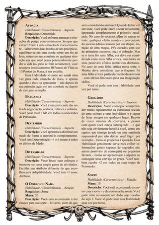 64
Audácia
Habilidade (Característica) – Suporte
Requisitos: Destemido
Descrição: Você enfrenta ameaças e situ-
ações de perigo com entusiasmo. Sempre que
estiver frente à uma situação de risco eminen-
te – saltar entre duas bordas de um precipício,
equilibrar-se em uma corda sobre um rio de
lava, entrar em um combate ou qualquer situ-
ação em que você possa potencialmente per-
der a vida (ou pelo se ferir seriamente), você
recupera imediatamente 10 Pontos de Vida ou
10 Pontos de Mana, à sua escolha.
Essa Habilidade só pode ser usada uma
vez para cada situação de risco, e apenas
quando o risco se apresentar – não depois da
sua primeira ação em um combate ou depois
de cair, por exemplo.
Barganha
Habilidade (Característica) – Suporte
Descrição: Você é um praticante das ar-
tes da negociação, oratória, retórica e sofisma.
Você pode rolar +1d6 em todos os seus testes
de Persuasão.
Destemido
Habilidade (Característica) – Suporte
Descrição: Você aprendeu a dominar seu
medo de forma a suprimi-lo completamente.
Você tem Determinação +1 e é imune à todos
os efeitos de Medo.
Diversidade
Habilidade (Característica) – Suporte
Descrição: Você focou seus esforços e
interesse em uma ampla gama de atividades.
Escolha um Atributo diferente do que esco-
lheu para Adaptabilidade. Você tem +1 nesse
Atributo.
O Dobro ou Nada
Habilidade (Característica) – Reação
Requisitos: Sorte
Mana: 20
Descrição: Você está acostumado à dar
chance para sua sorte – às vezes, além do que
seria considerado saudável. Quando falhar em
um teste, você pode fazer o teste novamente,
ignorando completamente o primeiro resul-
tado. No caso de sucesso, além de passar no
teste, qualquer efeito numérico proveniente
do sucesso (dano causado por um ataque, du-
ração de uma magia, PVs curados com uso
de primeiros socorros, etc.) é dobrado. Mas
se o teste for uma falha, ela deve ser consi-
derada como uma falha crítica, com todos os
seus possíveis efeitos numéricos dobrados.
No caso de uma falha crítica nesse teste, o
Mestre deve considerar que o fracasso foi
uma falha crítica particularmente desastrosas
– com efeitos limitados pela sua imaginação
sádica.
Você só pode usar essa Habilidade uma
vez por turno.
Gregário
Habilidade (Característica) – Suporte
Descrição: Você consegue compreen-
der muito rapidamente as estruturas sociais
de uma cultura e seus indivíduos e é capaz
de fazer amigos em qualquer lugar. Depois
de cinco minutos de conversa, a pessoa
com quem você esteja interagindo – e que
não seja obviamente hostil à você, como um
captor, um inimigo jurado ou uma sentinela
responsável por não deixar você fugir, por
exemplo – torna-se propensa à ajudá-lo. Essa
Habilidade geralmente serve para colher in-
formações gerais (apesar de segredos não
serem possíveis de conseguir) ou pequenos
favores – como ser apresentado a alguém ou
conseguir uma cerveja de graça. Você tam-
bém recebe +2 em todos os seus testes de
Persuasão.
Sorte
Habilidade (Característica) – Reação
Mana: 10
Descrição: Você está acostumado a con-
tar com a sorte – e ela costuma lhe sorrir. Você
pode rolar novamente um dado cujo resulta-
do seja 1. Você só pode usar essa Habilidade
uma vez por turno.
 