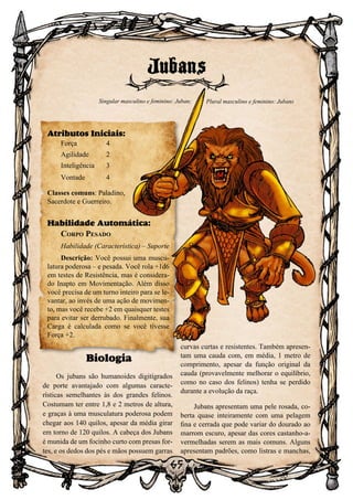 65
65
Biologia
Os jubans são humanoides digitígrados
de porte avantajado com algumas caracte-
rísticas semelhantes às dos grandes felinos.
Costumam ter entre 1,8 e 2 metros de altura,
e graças à uma musculatura poderosa podem
chegar aos 140 quilos, apesar da média girar
em torno de 120 quilos. A cabeça dos Jubans
é munida de um focinho curto com presas for-
tes, e os dedos dos pés e mãos possuem garras
curvas curtas e resistentes. Também apresen-
tam uma cauda com, em média, 1 metro de
comprimento, apesar da função original da
cauda (provavelmente melhorar o equilíbrio,
como no caso dos felinos) tenha se perdido
durante a evolução da raça.
Jubans apresentam uma pele rosada, co-
berta quase inteiramente com uma pelagem
fina e cerrada que pode variar do dourado ao
marrom escuro, apesar das cores castanho-a-
vermelhadas serem as mais comuns. Alguns
apresentam padrões, como listras e manchas,
Jubans
Atributos Iniciais:
Força	 4
Agilidade	 2
Inteligência	3
Vontade	4
Classes comuns: Paladino,
Sacerdote e Guerreiro.
Habilidade Automática:
Corpo Pesado
Habilidade (Característica) – Suporte
Descrição: Você possui uma muscu-
latura poderosa – e pesada. Você rola +1d6
em testes de Resistência, mas é considera-
do Inapto em Movimentação. Além disso
você precisa de um turno inteiro para se le-
vantar, ao invés de uma ação de movimen-
to, mas você recebe +2 em quaisquer testes
para evitar ser derrubado. Finalmente, sua
Carga é calculada como se você tivesse
Força +2.
Singular masculino e feminino: Juban; Plural masculino e feminino: Jubans
 