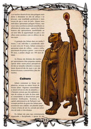 66
e os machos desenvolvem uma pelagem mais
densa e abundante no alto da cabeça e no
pescoço, cuja tonalidade geralmente é mais
escura do que o resto do pelo. Alguns raros
indivíduos apresentam pelagem branca, mas
essa é uma ocorrência anômala semelhante ao
albinismo de outras raças – apesar dos Jubans
brancos não apresentarem sensibilidade ao
sol nem falta de pigmentação na pele e nos
olhos como acontece com os albinos de ou-
tras raças.
A gestação das Jubans dura em média 9
meses, e um indivíduo é considerado adul-
to com cerca de 18 anos. Jubans começam a
apresentar sinais de velhice – como o enfra-
quecimento de presas e garras – com cerca de
80 anos, e podem chegar aos 140 anos de
idade.
As fêmeas são distintas dos machos
por apresentarem duas pequenas mamas
(apesar delas serem pouco perceptíveis
devido ao tamanho reduzido e à muscu-
latura desenvolvida da raça) e por não
desenvolverem a característica juba dos
machos.
Cultura
Jubans costumam se firmar em
planícies, savanas ou outros locais de
terreno plano. Algumas comunidades
se desenvolvem no alto de planaltos, e
é bastante comum que eles aplainem o
topo de colinas ao redor da área onde
as comunidades se desenvolvem para
construir fortificações. Kommos, a
capital administrativa de Parband é um
exemplo perfeito do gosto dos Jubans para
assentarem suas cidades: um planalto amplo
e baixo à beira de um rio, cercado por planí-
cies até onde a vista alcança.
Os Jubans são uma raça extremamente
organizada e disciplinada, e apesar de não
 