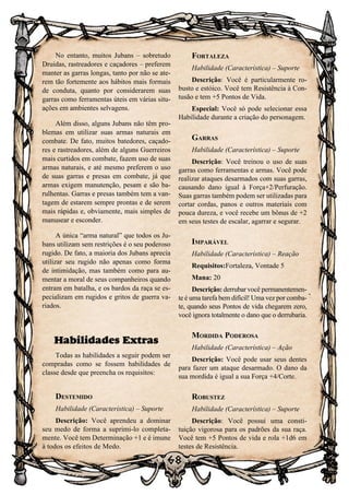 68
No entanto, muitos Jubans – sobretudo
Druidas, rastreadores e caçadores – preferem
manter as garras longas, tanto por não se ate-
rem tão fortemente aos hábitos mais formais
de conduta, quanto por considerarem suas
garras como ferramentas úteis em várias situ-
ações em ambientes selvagens.
Além disso, alguns Jubans não têm pro-
blemas em utilizar suas armas naturais em
combate. De fato, muitos batedores, caçado-
res e rastreadores, além de alguns Guerreiros
mais curtidos em combate, fazem uso de suas
armas naturais, e até mesmo preferem o uso
de suas garras e presas em combate, já que
armas exigem manutenção, pesam e são ba-
rulhentas. Garras e presas também tem a van-
tagem de estarem sempre prontas e de serem
mais rápidas e, obviamente, mais simples de
manusear e esconder.
A única “arma natural” que todos os Ju-
bans utilizam sem restrições é o seu poderoso
rugido. De fato, a maioria dos Jubans aprecia
utilizar seu rugido não apenas como forma
de intimidação, mas também como para au-
mentar a moral de seus companheiros quando
entram em batalha, e os bardos da raça se es-
pecializam em rugidos e gritos de guerra va-
riados.
Habilidades Extras
Todas as habilidades a seguir podem ser
compradas como se fossem habilidades de
classe desde que preencha os requisitos:
Destemido
Habilidade (Característica) – Suporte
Descrição: Você aprendeu a dominar
seu medo de forma a suprimi-lo completa-
mente. Você tem Determinação +1 e é imune
à todos os efeitos de Medo.
Fortaleza
Habilidade (Característica) – Suporte
Descrição: Você é particularmente ro-
busto e estóico. Você tem Resistência à Con-
tusão e tem +5 Pontos de Vida.
Especial: Você só pode selecionar essa
Habilidade durante a criação do personagem.
Garras
Habilidade (Característica) – Suporte
Descrição: Você treinou o uso de suas
garras como ferramentas e armas. Você pode
realizar ataques desarmados com suas garras,
causando dano igual à Força+2/Perfuração.
Suas garras também podem ser utilizadas para
cortar cordas, panos e outros materiais com
pouca dureza, e você recebe um bônus de +2
em seus testes de escalar, agarrar e segurar.
Imparável
Habilidade (Característica) – Reação
Requisitos:Fortaleza, Vontade 5
Mana: 20
Descrição: derrubar você permanentemen-
te é uma tarefa bem difícil! Uma vez por comba-
te, quando seus Pontos de vida chegarem zero,
você ignora totalmente o dano que o derrubaria.
Mordida Poderosa
Habilidade (Característica) – Ação
Descrição: Você pode usar seus dentes
para fazer um ataque desarmado. O dano da
sua mordida é igual a sua Força +4/Corte.
Robustez
Habilidade (Característica) – Suporte
Descrição: Você possui uma consti-
tuição vigorosa para os padrões da sua raça.
Você tem +5 Pontos de vida e rola +1d6 em
testes de Resistência.
 