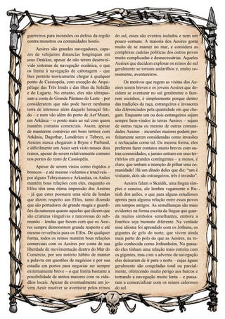 7
guerreiros para incursões ou defesa da região
contra monstros ou comunidades hostis.
Aesires são grandes navegadores, capa-
zes de velejarem distancias longínquas em
seus Drakkar, apesar de não terem desenvol-
vido sistemas de navegação oceânica, o que
os limita à navegação de cabotagem – que
lhes permite teoricamente chegar à qualquer
ponto de Cassiopéia, com exceção do Arqui-
pélago das Três Irmãs e das ilhas da Solidão
e do Lagarto. No entanto, eles não ultrapas-
sam a costa do Grande Pântano do Leste – por
considerarem que não pode haver nenhuma
terra de interesse além daquele lamaçal féti-
do – e nem vão além do porto de Aet’Muuri,
em Arkânia – o ponto mais ao sul com quem
mantém contatos comerciais. Assim, apesar
de manterem comércio em bons termos com
Arkânia, Dagothar, Londérien e Tebryn, os
Aesires nunca chegaram à Bryne e Parband,
e dificilmente um Aesir será visto nesses dois
reinos, apesar de serem relativamente comuns
nos portos do resto de Cassiopéia.
Apesar de serem vistos como ríspidos e
broncos – e até mesmo violentos e irracíveis –
por alguns Tebrynianos e Arkanitas, os Anões
mantém boas relações com eles, enquanto os
Elfos têm uma ótima impressão dos Aesires
– já que estes possuem uma série de lendas
que dizem respeito aos Elfos, tanto dizendo
que são portadores de grande magia e guardi-
ões da natureza quanto aquelas que dizem que
são criaturas vingativas e rancorosas do sub-
mundo – lendas que fazem com que os Aesi-
res sempre demonstrem grande respeito e até
mesmo reverência para os Elfos. De qualquer
forma, todos os reinos mantém boas relações
comerciais com os Aesires por conta de sua
liberdade de movimentação dentro do Mar do
Comércio, por seu notório hábito de manter
a palavra em questões de negócios e por sua
estadia em portos para negociar ser sempre
extremamente breve – o que limita bastante a
possibilidade de atritos maiores com os cida-
dãos locais. Apesar de eventualmente um jo-
vem Aesir resolver se aventurar pelos reinos
do sul, esses são eventos isolados e nem um
pouco comuns. A maioria dos Aesires gosta
muito de se manter no mar, e considera as
complexas cadeias políticas dos outros povos
muito complicadas e desnecessárias. Aqueles
Aesires que decidem explorar os reinos do sul
geralmente se tornam andarilhos e, muito co-
mumente, aventureiros.
Os motivos que regem as visitas dos Ae-
sires serem breves e os jovens Aesires que de-
cidem se aventurar no sul geralmente o faze-
rem sozinhos, é simplesmente porque dentro
das tradições da raça, estrangeiros e invasores
são diferenciados pela quantidade em que che-
gam. Enquanto um ou dois estrangeiros sejam
sempre bem-vindos às terras Aesires – sejam
de outras raças ou mesmo de outras comuni-
dades Aesires – incursões maiores podem per-
feitamente serem consideradas como invasões
e rechaçadas como tal. Da mesma forma, eles
preferem fazer contatos muito breves com ou-
tras comunidades, e jamais entram em seus ter-
ritórios em grandes contingentes – a menos, é
claro, que tenham a intenção de pilhar uma co-
munidade! Há um ditado deles que diz: “um é
visitante, dois são estrangeiros, três é invasão”.
Aesires falam o Skaldik, uma língua sim-
ples e concisa, ele lembra vagamente o Ru-
nish dos anões, o que para alguns estudiosos
aponta para alguma relação entre esses povos
em tempos antigos. As semelhanças são mais
evidentes na forma escrita da língua que guar-
da muitos símbolos semelhantes, embora a
fonética seja bastante diferente. Na verdade
esse idioma foi aprendido com os Jothuns, os
gigantes de gelo do norte, que vivem ainda
mais perto do polo do que as Aesires, na re-
gião conhecida como Jothunheim. No passa-
do eles tinham uma relação mais estreita com
os gigantes, mas com o advento da navegação
eles deixaram de ir para o norte – cujas águas
geralmente são congeladas total ou parcial-
mente, oferecendo muito perigo aos barcos e
tornando a navegação muito lenta – e passa-
ram a comercializar com os reinos calorosos
do sul.
 