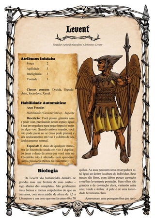 70
Biologia
Os Levent são humanoides dotados de
grandes asas que brotam de suas costas –
logo abaixo das omoplatas. São geralmente
mais baixos e menos corpulentos do que os
humanos, com uma média de altura de 1,5 a
1,6 metros e um peso que oscila entre 60 e 70
quilos. As asas possuem uma envergadura to-
tal igual ao dobro da altura do indivíduo. Seus
traços são finos, com lábios pouco carnudos
e orelhas levemente pontudas. Seus olhos são
grandes e de coloração clara, variando entre
azul, verde e âmbar. A pele é de uma tonali-
dade bronzeada clara.
Apresentam uma penugem fina que reco-
Levent
Singular e plural masculino e feminino: Levent
Atributos Iniciais:
Força	 2
Agilidade	 3
Inteligência	3
Vontade	3
Classes comuns: Druida, Espada-
chim, Sacerdote, Xamã.
Habilidade Automática:
Asas Pesadas
Habilidade (Característica) – Suporte
Descrição: Você possui grandes asas
e pode voar, precisando de um espaço igual
à sua envergadura para pegar impulso antes
de alçar voo. Quando estiver voando, você
não pode parar no ar (mas pode planar) e
seu deslocamento em voo é o dobro de seu
deslocamento normal.
Especial: O dano de qualquer mano-
bra de Encontrão usada em voo é duplica-
do (mas o dano da arma que você usar no
Encontrão não é alterado, nem quaisquer
outros possíveis efeitos da Encontrão).
 