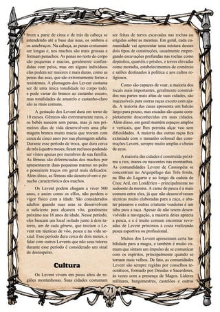 71
71
brem a parte de cima e de trás da cabeça se
estendendo até a base das asas, os ombros e
os antebraços. Na cabeça, as penas costumam
ser longas e, nos machos são mais grossas e
formam penachos. As penas no resto do corpo
são pequenas e macias, geralmente confun-
didas com pelos, mas em alguns indivíduos
elas podem ser maiores e mais duras, como as
penas das asas, que são extremamente fortes e
resistentes. A plumagem dos Levent costuma
ser de uma única tonalidade no corpo todo,
e pode variar do branco ao castanho escuro,
mas tonalidades de amarelo e castanho-claro
são as mais comuns.
A gestação dos Levent dura em torno de
10 meses. Gêmeos são extremamente raros, e
os bebês nascem sem penas, mas já nos pri-
meiros dias de vida desenvolvem uma plu-
magem branca muito macia que trocam com
cerca de cinco anos por sua plumagem adulta.
Durante esse período de troca, que dura cerca
de três à quatro meses, ficam reclusos podendo
ser vistos apenas por membros de sua família.
As fêmeas são diferenciadas dos machos por
apresentarem duas pequenas mamas no peito
e possuírem traços em geral mais delicados.
Além disso, as fêmeas não desenvolvem o pe-
nacho característico dos machos.
Os Levent podem chegam a viver 500
anos, e assim como os elfos, não perdem o
vigor físico com a idade. São considerados
adultos quando suas asas se desenvolvem
o suficiente para alçarem vôo, geralmente
próximo aos 16 anos de idade. Nesse período,
eles buscam um local isolado junto à dois tu-
tores, um de cada gênero, que iniciam o Le-
vent em técnicas de vôo, pesca e na vida se-
xual. Esse período dura cerca de dois meses, e
falar com outros Levents que não seus tutores
durante esse período é considerado um sinal
de desrespeito.
Cultura
Os Levent vivem em picos altos de re-
giões montanhosas. Suas cidades costumam
ser feitas de torres escavadas nas rochas ou
erigidas sobre as mesmas. Em geral, cada co-
munidade vai apresentar uma mistura desses
dois tipos de construções, usualmente empre-
gando escavações profundas nas rochas como
depósitos, quartéis e prisões, e torres elevadas
como moradia, estabelecimentos de comércio
e salões destinados à política e aos cultos re-
ligiosos.
Como são capazes de voar, a maioria dos
locais mais importantes, geralmente construí-
dos nas partes mais altas de suas cidades, são
inacessíveis para outras raças exceto com aju-
da. A maioria das casas apresenta um balcão
largo para pouso, mas escadas são quase com-
pletamente desconhecidas em suas cidades.
Além disso, em geral mantém espaços amplos
e verticais, que lhes permita alçar voo sem
dificuldades. A maioria das outras raças fica
extasiada com o tamanho colossal das cons-
truções Levent, sempre muito amplas e cheias
de ecos.
A maioria das cidades é construída próxi-
ma a rios, mares ou nascentes nas montanhas.
As comundidades Levent de Cassiopéia se
concentram no Arquipélago das Três Irmãs,
na Ilha do Lagarto e ao longo da cadeia de
Cnoc Ard, em Londérien – principalmente no
sudoeste da mesma. A carne de pesca é a mais
comum entre eles, já que não desenvolveram
técnicas muito elaboradas para a caça, e aba-
ter pássaros e outras criaturas voadoras é um
tabu para a raça. Apesar de não terem desen-
volvido a navegação, a maioria deles aprecia
a pesca, e e é muito comum encontrar revo-
adas de Levent próximos à costa realizando
pesca esportiva ou profissional.
Muitos dos Levent apresentam certa ha-
bilidade para a magia, e também é muito co-
mum que sintam um impulso de se comunicar
com os espíritos, principalmente quando se
tornam mais velhos. De fato, as comunidades
Levent são sempre regidas por conselhos te-
ocráticos, formado por Druidas e Sacerdotes,
às vezes com a presença de Magos. Líderes
militares, burgomestres, castelões e outros
 