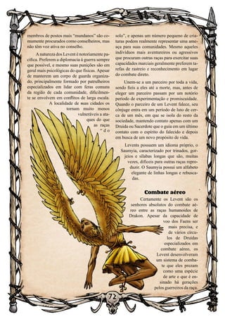 72
membros de postos mais “mundanos” são co-
mumente procurados como conselheiros, mas
não têm voz ativa no conselho.
A natureza dos Levent é notoriamente pa-
cífica. Preferem a diplomacia à guerra sempre
que possível, e mesmo suas punições são em
geral mais psicológicas do que físicas. Apesar
de manterem um corpo de guarda organiza-
do, principalmente formado por patrulheiros
especializados em lidar com feras comuns
da região de cada comunidade, dificilmen-
te se envolvem em conflitos de larga escala.
A localidade de suas cidades os
tornam muito menos
vulneráveis a ata-
ques do que
as raças
“ d o
solo”, e apenas um número pequeno de cria-
turas podem realmente representar uma ame-
aça para suas comunidades. Mesmo aqueles
indivíduos mais aventureiros ou agressivos
que procuram outras raças para exercitar suas
capacidades marciais geralmente preferem ta-
refas de rastreio e reconhecimento em lugar
do combate direto.
Unem-se a um parceiro por toda a vida,
sendo fieis a eles até a morte, mas, antes de
eleger um parceiro passam por um notório
período de experimentação e promiscuidade.
Quando o parceiro de um Levent falece, seu
cônjuge entra em um período de luto de cer-
ca de um mês, em que se isola do resto da
sociedade, mantendo contato apenas com um
Druida ou Sacerdote que o guia em um último
contato com o espírito do falecido e depois
em busca de um novo propósito de vida.
Levents possuem um idioma próprio, o
Saumyia, caracterizado por trinados, gor-
jeios e sílabas longas que são, muitas
vezes, difíceis para outras raças repro-
duzir. O Saumyia possui um alfabeto
elegante de linhas longas e rebusca-
das.
Combate aéreo
Certamente os Levent são os
senhores absolutos do combate aé-
reo entre as raças humanoides de
Drakon. Apesar da capacidade de
voo dos Faens ser
mais precisa, e
de vários círcu-
los de Druidas
especializados em
combate aéreo, os
Levent desenvolveram
um sistema de comba-
te que eles prezam
como uma espécie
de arte e que é en-
sinado há gerações
pelos guerreiros da raça.
 