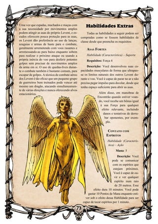 73
73
Habilidades Extras
Todas as habilidades a seguir podem ser
compradas como se fossem habilidades de
classe desde que preencha os requisitos:
Asas Fortes
Habilidade (Característica) – Suporte
Requisitos: Força 4
Descrição: Você desenvolveu suas ca-
pacidades musculares de forma que ultrapas-
sa os limites naturais dos outros Levent du-
rante o voo. Você é capaz de parar no ar e não
precisa pegar impulso para decolar, desde que
tenha espaço suficiente para abrir as asas.
Além disso, em manobras de
Encontrão quando estiver voan-
do, você recebe um bônus igual
à sua Força para qualquer
efeito relevante, incluindo
danos e tentativas de derru-
bar oponentes, por exem-
plo.
Contato com
Espíritos
Habilidade (Caracterís-
tica) – Ação
Mana: 5
Descrição: Você
pode se comunicar
com os espíritos que
estejam próximos.
Você é capaz de ou-
vir e ver qualquer
espírito num raio
de 20 metros. Esse
efeito dura 10 minutos. Você pode
gastar 10 Pontos de Mana enquanto esti-
ver sob o efeito dessa Habilidade para ser
capaz de tocar espíritos por 1 minuto.
Uma vez que espadas, machados e maças com
a sua necessidade por movimentos amplos
podem atingir as asas do próprio Levent, e es-
cudos oferecem pouca proteção para as asas,
os Levent dão preferência ao uso de lanças,
azagaias e armas de haste para o combate,
geralmente arremetendo com voos rasantes e
arremessando-as para baixo enquanto sobem
para realizar o próximo ataque ou usando a
própria inércia do voo para desferir potentes
golpes sem precisar de movimentos amplos
da arma em si. O uso de quedas-lives duran-
te o combate também é bastante comum, para
escapar de golpes. A técnica de combate aéreo
dos Levent é tão eficaz que um pequeno grupo
de guerreiros bem treinados pode vencer até
mesmo um dragão, atacando simultaneamen-
te de várias direções e nunca oferecendo alvos
estacionários.
 
