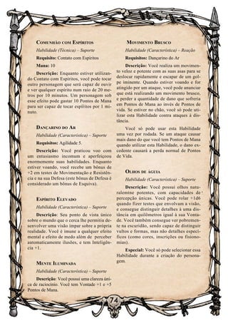 74
Comunhão com Espíritos
Habilidade (Técnica) – Suporte
Requisito: Contato com Espíritos
Mana: 10
Descrição: Enquanto estiver utilizan-
do Contato com Espíritos, você pode tocar
outro personagem que será capaz de ouvir
e ver qualquer espírito num raio de 20 me-
tros por 10 minutos. Um personagem sob
esse efeito pode gastar 10 Pontos de Mana
para ser capaz de tocar espíritos por 1 mi-
nuto.
Dançarino do Ar
Habilidade (Característica) – Suporte
Requisitos: Agilidade 5.
Descrição: Você praticou voo com
um entusiasmo incomum e aperfeiçoou
enormemente suas habilidades. Enquanto
estiver voando, você recebe um bônus de
+2 em testes de Movimentação e Resistên-
cia e na sua Defesa (este bônus de Defesa é
considerado um bônus de Esquiva).
Espírito Elevado
Habilidade (Característica) – Suporte
Descrição: Seu ponto de vista único
sobre o mundo que o cerca lhe permitiu de-
senvolver uma visão ímpar sobre a própria
realidade. Você é imune a qualquer efeito
mental e efeito de medo além de perceber
automaticamente ilusões, e tem Inteligên-
cia +1.
Mente Iluminada
Habilidade (Característica) – Suporte
Descrição: Você possui uma clareza úni-
ca de raciocínio. Você tem Vontade +1 e +5
Pontos de Mana.
Movimento Brusco
Habilidade (Característica) – Reação
Requisitos: Dançarino do Ar
Descrição: Você realiza um movimen-
to veloz e potente com as suas asas para se
deslocar rapidamente e escapar de um gol-
pe iminente. Quando estiver voando e for
atingido por um ataque, você pode anunciar
que está realizando um movimento brusco,
e perder a quantidade de dano que sofreria
em Pontos de Mana ao invés de Pontos de
vida. Se estiver no chão, você só pode uti-
lizar esta Habilidade contra ataques à dis-
tância.
Você só pode usar esta Habilidade
uma vez por rodada. Se um ataque causar
mais dano do que você tem Pontos de Mana
quando utilizar esta Habilidade, o dano ex-
cedente causará a perda normal de Pontos
de Vida.
Olhos de águia
Habilidade (Característica) – Suporte
Descrição: Você possui olhos natu-
ralemtne potentes, com capacidades de
percepção únicas. Você pode rolar +1d6
quando fizer testes que envolvam a visão,
e consegue distinguir detalhes à uma dis-
tância em quilômetros igual à sua Vonta-
de. Você também consegue ver pobremen-
te na escuridão, sendo capaz de distinguir
vultos e formas, mas não detalhes especí-
ficos (como cores, inscrições ou fisiono-
mias).
Especial: Você só pode selecionar essa
Habilidade durante a criação do persona-
gem.
 